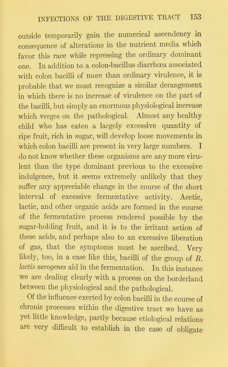 outside temporarily gain the numerical ascendency in consequence of alterations in the nutrient media which favor this race while repressing the ordinary dominant one. In addition to a colon-bacillus diarrhoea associated with colon baciUi of more than ordinary virulence, it is probable that we must recognize a similar derangement in which there is no increase of vii'ulence on the part of the bacilU, but simply an enormous physiological increase which verges on the pathological. Almost any healthy child who has eaten a largely excessive quantity of ripe fruit, rich in sugar, will develop loose movements in which colon bacilli are present in very large numbers, I do not know whether these organisms are any more viru- lent than the type dominant previous to the excessive indulgence, but it seems extremely unlikely that they suffer any appreciable change in the course of the short interval of excessive fermentative activity. Acetic, lactic, and other organic acids are formed in the course of the fermentative process rendered possible by the sugar-holding fruit, and it is to the irritant action of these acids, and perhaps also to an excessive liberation of gas, that the symptoms must be ascribed. Very hkely, too, in a case Hke this, bacilh of the group of B. ladis aerogenes aid in the fermentation. In this instance we are deaUng clearly with a process on the borderland between the physiological and the pathological. Of the influence exerted by colon bacilli in the course of chronic processes within the digestive tract we have as yet httle knowledge, partly because etiological relations are very difficult to establish in the case of obligate