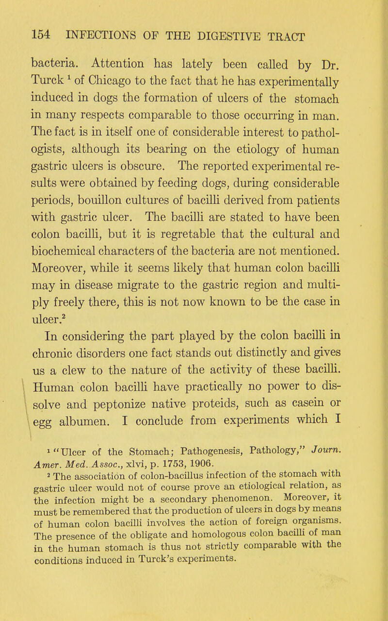 bacteria. Attention has lately been called by Dr. Turck ^ of Chicago to the fact that he has experimentally induced in dogs the formation of ulcers of the stomach in many respects comparable to those occurring in man. The fact is in itself one of considerable interest to pathol- ogists, although its bearing on the etiology of human gastric ulcers is obscure. The reported experimental re- sults were obtained by feeding dogs, during considerable periods, bouillon cultures of bacilU derived from patients with gastric ulcer. The bacilli are stated to have been colon bacilli, but it is regretable that the cultural and biochemical characters of the bacteria are not mentioned. Moreover, while it seems likely that human colon bacUli may in disease migrate to the gastric region and multi- ply freely there, this is not now known to be the case in ulcer.^ In considering the part played by the colon bacilli in chronic disorders one fact stands out distinctly and gives us a clew to the nature of the activity of these bacUli. Human colon bacilli have practically no power to dis- solve and peptonize native proteids, such as casein or egg albumen. I conclude from experiments which I 1 Ulcer of the Stomach; Pathogenesis, Pathology, Journ. Amer. Med. Assoc., xlvl, p. 1753, 1906. 2 The association of colon-bacillus infection of the stomach with gastric ulcer would not of course prove an etiological relation, as the infection might be a secondary phenomenon. Moreover, it must be remembered that the production of ulcers in dogs by means of human colon bacilli involves the action of foreign organisms. The presence of the obligate and homologous colon bacilU of man in the human stomach is thus not strictly comparable with the conditions induced in Turck's experiments.