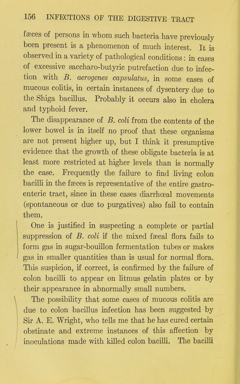 faeces of persons in whom such bacteria have previously been present is a phenomenon of much interest. It is observed in a variety of pathological conditions: in cases of excessive saccharo-butyric putrefaction due to infec- tion with B. aerogenes capsulatus, in some cases of mucous colitis, in certain instances of dysentery due to the Shiga bacillus. Probably it occurs also in cholera and typhoid fever. The disappearance of B. coli from the contents of the lower bowel is in itself no proof that these organisms are not present higher up, but I think it presumptive evidence that the growth of these obhgate bacteria is at least more restricted at higher levels than is normally the case. Frequently the failure to find hving colon bacilh in the faeces is representative of the entire gastro- enteric tract, since in these cases diarrhoeal movements (spontaneous or due to purgatives) also fail to contain them. One is justified in suspecting a complete or partial suppression of B. coli if the mixed faecal flora fails to form gas in sugar-bouillon fermentation tubes or makes gas in smaller quantities than is usual for normal flora. This suspicion, if correct, is confirmed by the failure of colon bacilli to appear on htmus gelatin plates or by their appearance in abnormally small numbers. The possibility that some cases of mucous colitis are due to colon bacillus infection has been suggested by Sir A. E. Wright, who tells me that he has cured certain obstinate and extreme instances of this affection by inoculations made with killed colon bacilU. The bacilli