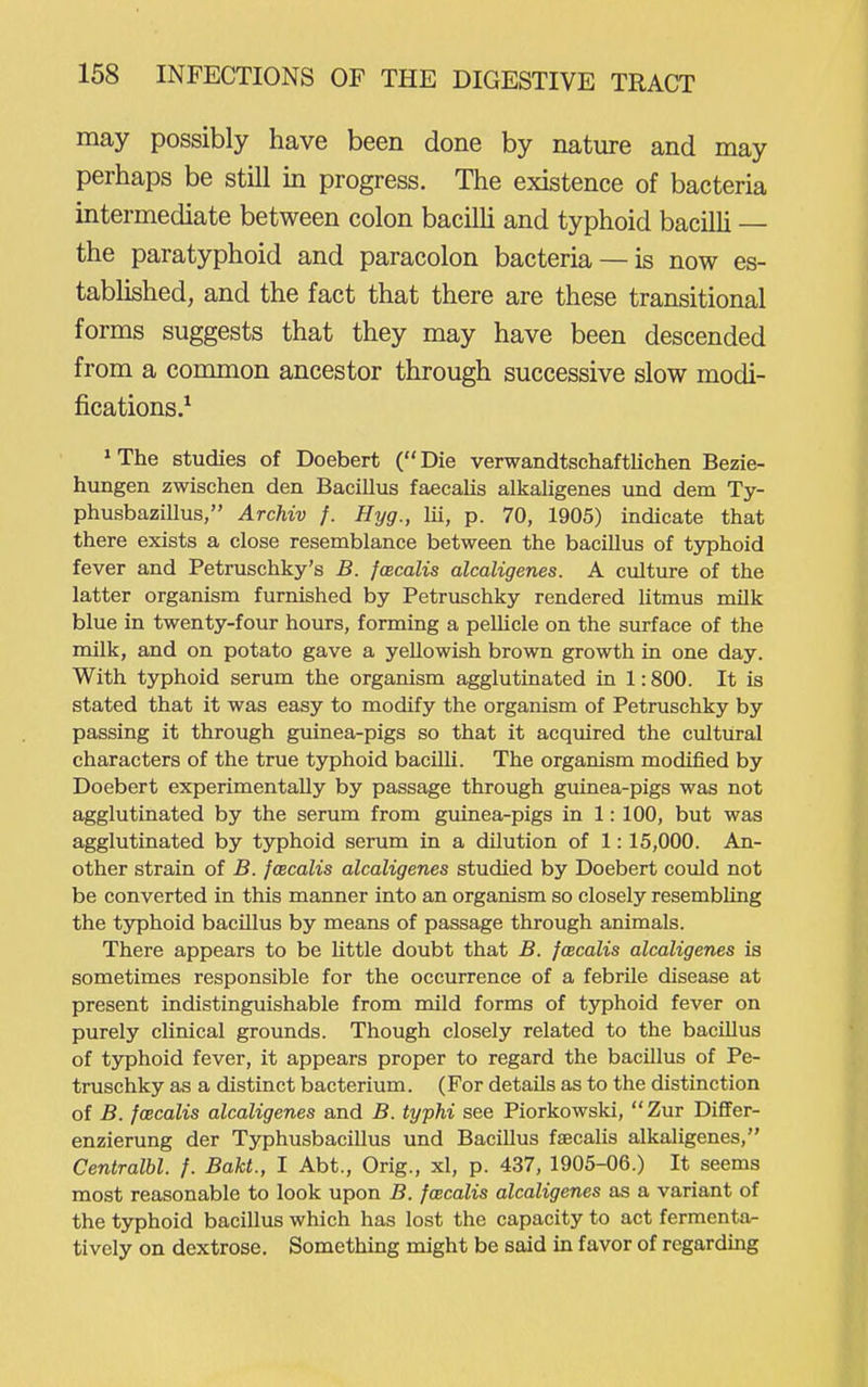 may possibly have been done by nature and may perhaps be still in progress. The existence of bacteria intermediate between colon bacilli and typhoid bacilli — the paratyphoid and paracolon bacteria —is now es- tablished, and the fact that there are these transitional forms suggests that they may have been descended from a common ancestor through successive slow modi- fications.^ * The studies of Doebert ( Die verwandtschaftlichen Bezie- hungen zwischen den Bacillus faecaJis alkaligenes und dem Ty- phusbazillus, Archiv f. Hyg., lii, p. 70, 1905) indicate that there exists a close resemblance between the bacillus of typhoid fever and Petruschky's B. fwcalis alcaligenes. A culture of the latter organism furnished by Petruschky rendered litmus milk blue in twenty-four hours, forming a pelUcle on the surface of the milk, and on potato gave a yellowish brown growth in one day. With tjrphoid serum the organism agglutinated in 1:800. It is stated that it was easy to modify the organism of Petruschky by passing it through guinea-pigs so that it acquired the cultural characters of the true typhoid bacilU. The organism modified by Doebert experimentally by passage through guinea-pigs was not agglutinated by the serum from guinea-pigs in 1: 100, but was agglutinated by typhoid serum in a dilution of 1: 15,000. An- other strain of B. foecalis alcaligenes studied by Doebert could not be converted in this manner into an organism so closely resembling the typhoid bacillus by means of passage through animals. There appears to be little doubt that B. fcecalis alcaligenes is sometimes responsible for the occurrence of a febrile disease at present indistinguishable from mild forms of typhoid fever on purely clinical grounds. Though closely related to the bacUlus of typhoid fever, it appears proper to regard the bacillus of Pe- truschky as a distinct bacterium. (For details as to the distinction of B. foecalis alcaligenes and B. typhi see Piorkowski,  Zur Dififer- enzierung der Typhusbacillus und Bacillus fjEcalis alkaligenes, Centralbl. f. Bakt., I Abt., Orig., xl, p. 437, 1905-06.) It seems most reasonable to look upon B. foecalis alcaligenes as a variant of the typhoid bacillus which has lost the capacity to act fermenta- tively on dextrose. Something might be said in favor of regarding