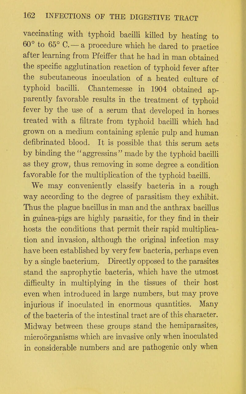 vaccinating with typhoid baciUi killed by heating to 60° to 65° C—a procedure which he dared to practice after learning from Pfeiffer that he had in man obtained the specific agglutination reaction of typhoid fever after the subcutaneous inoculation of a heated culture of typhoid bacilli. Chantemesse in 1904 obtamed ap- parently favorable results in the treatment of typhoid fever by the use of a serum that developed in horses treated with a filtrate from typhoid bacilH which had grown on a medium containing splenic pulp and human defibrinated blood. It is possible that this serum acts by binding the aggressins made by the typhoid baciUi as they grow, thus removing in some degree a condition favorable for the multiplication of the typhoid bacilli. We may conveniently classify bacteria in a rough way according to the degree of parasitism they exhibit. Thus the plague bacillus in man and the anthrax bacillus in guinea-pigs are highly parasitic, for they find in their hosts the conditions that permit their rapid multipUca- tion and invasion, although the original infection may have been established by very few bacteria, perhaps even by a single bacterium. Directly opposed to the parasites stand the saprophytic bacteria, which have the utmost difficulty in multiplying in the tissues of their host even when introduced in large numbers, but may prove injurious if inoculated in enormous quantities. Many of the bacteria of the intestinal tract are of this character, Midway between these groups stand the hemiparasites, microorganisms which are invasive only when inoculated in considerable numbers and are pathogenic only when