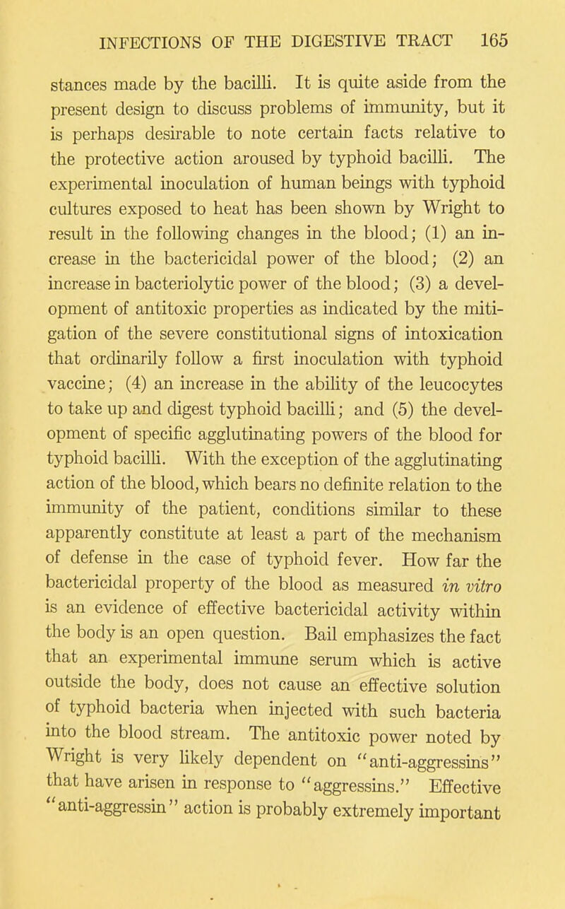 stances made by the bacilli. It is quite aside from the present design to discuss problems of immimity, but it is perhaps desirable to note certain facts relative to the protective action aroused by typhoid bacilli. The experimental inoculation of human beings with typhoid cultures exposed to heat has been shown by Wright to result in the following changes in the blood; (1) an in- crease in the bactericidal power of the blood; (2) an increase in bacteriolytic power of the blood; (3) a devel- opment of antitoxic properties as indicated by the miti- gation of the severe constitutional signs of intoxication that ordinarily follow a first inoculation with typhoid vaccine; (4) an increase in the ability of the leucocytes to take up and digest typhoid bacilh; and (5) the devel- opment of specific agglutinating powers of the blood for typhoid bacilh. With the exception of the agglutinating action of the blood, which bears no definite relation to the immunity of the patient, conditions similar to these apparently constitute at least a part of the mechanism of defense in the case of typhoid fever. How far the bactericidal property of the blood as measured in vitro is an evidence of effective bactericidal activity within the body is an open question. Bail emphasizes the fact that an experimental immune serum which is active outside the body, does not cause an effective solution of typhoid bacteria when injected with such bacteria into the blood stream. The antitoxic power noted by Wright is very likely dependent on anti-aggressins that have arisen in response to aggressins. Effective anti-aggressin action is probably extremely important