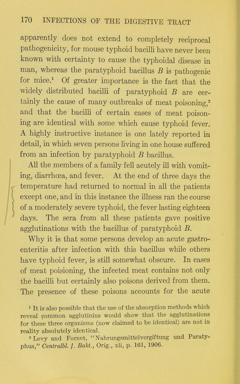 apparently does not extend to completely reciprocal pathogenicity, for mouse typhoid bacilli have never been known with certainty to cause the typhoidal disease in man, whereas the paratyphoid bacillus B is pathogenic for mice/ Of greater importance is the fact that the widely distributed bacilli of paratyphoid B are cer- tainly the cause of many outbreaks of meat poisoning,^ and that the bacilU of certain cases of meat poison- ing are identical with some which cause typhoid fever. A highly instructive instance is one lately reported in detail, in which seven persons Hving in one house suffered from an infection by paratyphoid B bacillus. All the members of a family fell acutely ill with vomit- ing, diarrhoea, and fever. At the end of three days the temperature had returned to normal in all the patients except one, and in this instance the illness ran the course of a moderately severe typhoid, the fever lasting eighteen days. The sera from all these patients gave positive agglutinations with the bacillus of paratyphoid B. Why it is that some persons develop an acute gastro- enteritis after infection with this bacillus while others have typhoid fever, is still somewhat obscure. In cases of meat poisioning, the infected meat contains not only the bacilh but certainly also poisons derived from them. The presence of these poisons accounts for the acute 1 It is also possible that the use of the absorption methods which reveal pommon agglutinins would show that the agglutinations for these three organisms (now claimed to be identical) are not in reality absolutely identical. 2 Levy and Fornet, Nahrungsmittelvergiftung und Paraty- phus, Centralbl. /. Bakt., Orig., xU, p. 161, 1906.