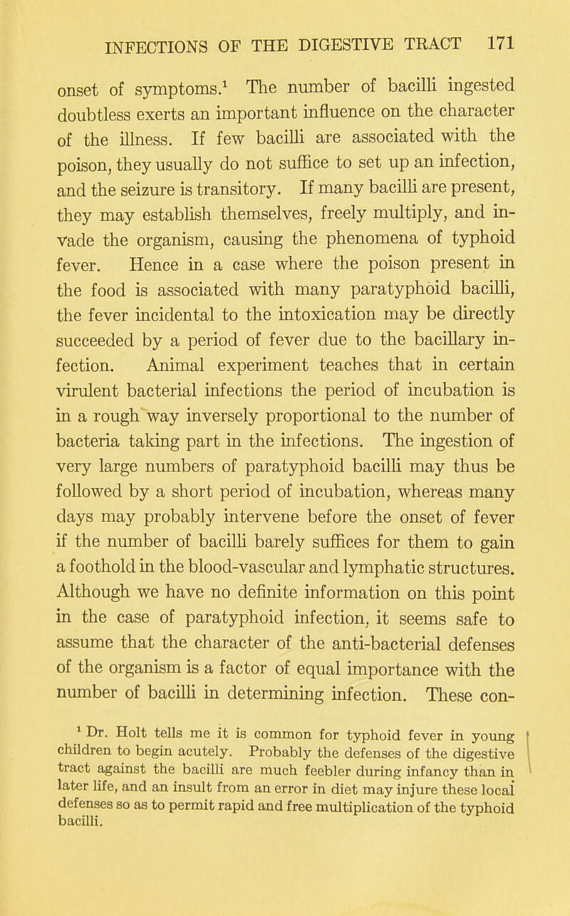 onset of symptoms.^ The number of bacilli ingested doubtless exerts an important influence on the character of the iUness. If few bacilli are associated with the poison, they usually do not suffice to set up an infection, and the seizure is transitory. If many bacilh are present, they may establish themselves, freely multiply, and in- vade the organism, causing the phenomena of typhoid fever. Hence in a case where the poison present in the food is associated with many paratyphoid bacilli, the fever incidental to the intoxication may be directly succeeded by a period of fever due to the bacillary in- fection. Animal experiment teaches that in certain virulent bacterial infections the period of incubation is in a rough way inversely proportional to the number of bacteria taking part in the infections. The ingestion of very large numbers of paratyphoid bacilh may thus be followed by a short period of incubation, whereas many days may probably intervene before the onset of fever if the number of bacilh barely suflEices for them to gain a foothold in the blood-vascular and lymphatic structures. Although we have no definite information on this point in the case of paratyphoid infection, it seems safe to assume that the character of the anti-bacterial defenses of the organism is a factor of equal importance with the number of bacilh in determining infection. These con- * Dr. Holt tells me it is common for tj^jhoid fever in yoimg | children to begin acutely. Probably the defenses of the digestive 1 tract against the bacilli are much feebler during infancy than in ' later life, and an insult from an error in diet may injure these local' defenses so as to permit rapid and free multiplication of the typhoid bacilli.