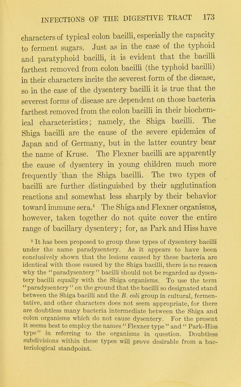characters of typical colon bacilli, especially the capacity to ferment sugars. Just as in the case of the typhoid and paratyphoid bacilU, it is evident that the bacilh farthest removed from colon bacilli (the typhoid bacilli) in their characters incite the severest form of the disease, so in the case of the dysentery bacilh it is true that the severest forms of disease are dependent on those bacteria farthest removed from the colon bacilh in their biochem- ical characteristics; namely, the Shiga bacilli. The Shiga bacilh are the cause of the severe epidemics of Japan and of Germany, but in the latter country bear the name of Kruse. The Flexner bacilh are apparently the cause of dysentery in young children much more frequently than the Shiga bacilU. The two types of bacilh are further distinguished by their agglutination reactions and somewhat less sharply by their behavior toward immune sera.* The Shiga and Flexner organisms, however, taken together do not quite cover the entire range of bacillary dysentery; for, as Park and Hiss have ' It has been proposed to group these types of dysentery bacilli under the name paradysentery. As it appears to have been conclusively shown that the lesions caused by these bacteria are identical with those caused by the Shiga bacilli, there is no reason why the paradysentery bacilli should not be regarded as dysen- tery bacUli equally with the Shiga organisms. To use the term paradysentery on the ground that the bacilli so designated stand between the Shiga bacilli and the B. coli group in cultural, fermen- tative, and other characters does not seem appropriate, for there are doubtless many bacteria intermediate between the Shiga and colon organisms which do not cause dysentery. For the present it seems best to employ the names  Flexner type  and  Park-Hiss type in referring to the organisms in question. Doubtless subdivisions within these types will prove desirable from a bac- teriological standpoint.