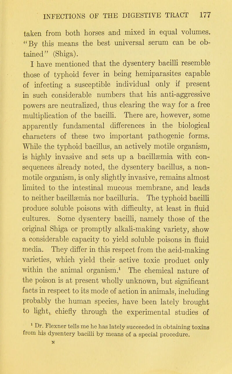 taken from both horses and mixed in equal volumes. By this means the best universal serum can be ob- tained (Shiga). I have mentioned that the dysentery bacilli resemble those of typhoid fever in being hemiparasites capable of infecting a susceptible individual only if present in such considerable numbers that his anti-aggressive powers are neutraUzed, thus clearing the way for a free multipUcation of the bacilh. There are, however, some apparently fundamental differences in the biological characters of these two important pathogenic forms. While the typhoid bacillus, an actively motile organism, is highly invasive and sets up a bacillsemia with con- sequences aheady noted, the dysentery bacillus, a non- motile organism, is only shghtly invasive, remains almost Umited to the intestinal mucous membrane, and leads to neither bacillsemia nor bacilluria. The typhoid bacilli produce soluble poisons with difficulty, at least in fluid cultures. Some dysentery bacilli, namely those of the original Shiga or promptly alkali-making variety, show a considerable capacity to yield soluble poisons in fluid media. They differ in this respect from the acid-making varieties, which yield their active toxic product only within the animal organism.^ The chemical nature of the poison is at present wholly unknown, but significant facts in respect to its mode of action in animals, including probably the human species, have been lately brought to fight,, chiefly through the experunental studies of * Dr. Flexner tells me he has lately succeeded in obtaining toxina from his dysentery bacilli by means of a special procedure. N