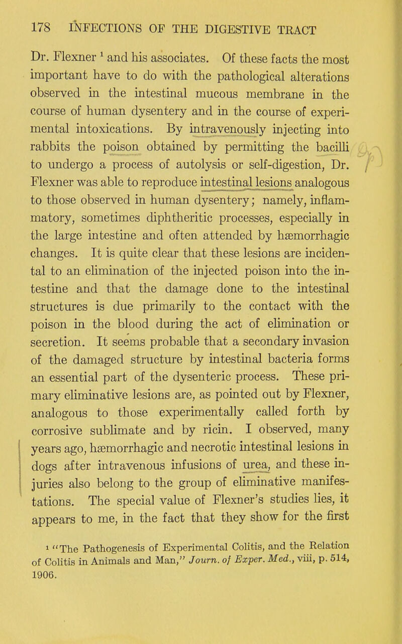 Dr. Flexner ^ and his associates. Of these facts the most important have to do with the pathological alterations observed in the intestinal mucous membrane in the course of human dysentery and in the course of experi- mental intoxications. By intravenously injecting into rabbits the poison obtained by permitting the bacilli to undergo a process of autolysis or self-digestion, Dr. Flexner was able to reproduce intestinal lesions analogous to those observed in human dysentery; namely, inflam- matory, sometimes diphtheritic processes, especially in the large intestine and often attended by hsemorrhagic changes. It is quite clear that these lesions are inciden- tal to an ehmination of the injected poison into the in- testine and that the damage done to the intestinal structures is due primarily to the contact with the poison in the blood during the act of elimination or secretion. It seems probable that a secondary invasion of the damaged structure by intestinal bacteria forms an essential part of the dysenteric process. These pri- mary eliminative lesions are, as pointed out by Flexner, analogous to those experimentally called forth by corrosive subUmate and by ricin. I observed, many years ago, hsemorrhagic and necrotic intestinal lesions in dogs after intravenous infusions of urea, and these in- juries also belong to the group of eUminative manifes- tations. The special value of Flexner's studies lies, it appears to me, in the fact that they show for the fkst » The Pathogenesis of Experimental Colitis, and the Relation of Colitis in Animals and Man, Journ. of Exper. Med., viii, p. 514, 1906.