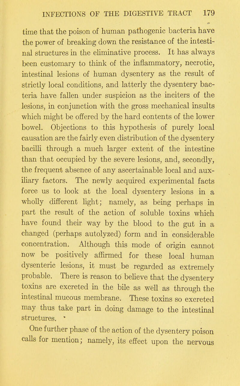 time that the poison of human pathogenic bacteria have the power of breaking down the resistance of the intesti- nal structures in the eUminative process. It has always been customary to think of the inflammatory, necrotic, intestinal lesions of human dysentery as the result of strictly local conditions, and latterly the dysentery bac- teria have fallen under suspicion as the inciters of the lesions, in conjimction with the gross mechanical insults which might be offered by the hard contents of the lower bowel. Objections to this hypothesis of purely local causation are the fairly even distribution of the dysentery baciUi through a much larger extent of the intestine than that occupied by the severe lesions, and, secondly, the frequent absence of any ascertainable local and aux- iliary factors. The newly acquired experimental facts force us to look at the local dysentery lesions in a wholly different hght; namely, as being perhaps in part the result of the action of soluble toxins which have found their way by the blood to the gut in a changed (perhaps autolyzed) form and in considerable concentration. Although this mode of origm cannot now be positively affirmed for these local human dysenteric lesions, it must be regarded as extremely probable. There is reason to beUeve that the dysentery toxins are excreted in the bile as well as through the intestmal mucous membrane. These toxins so excreted may thus take part in doing damage to the intestinal structures. * One further phase of the action of the dysentery poison calls for mention; namely, its effect upon the nervous