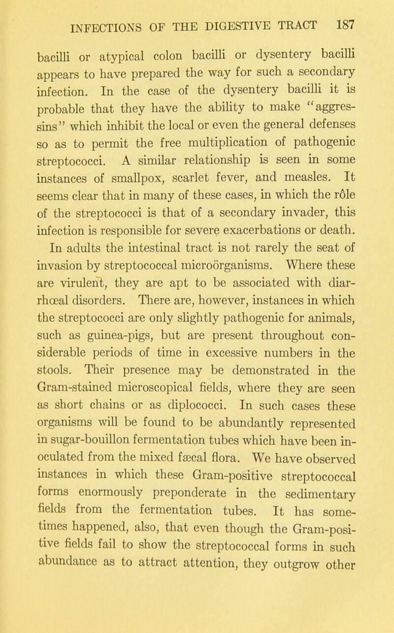bacilli or atypical colon bacilli or dysentery bacilli appears to have prepared the way for such a secondary infection. In the case of the dysentery bacilli it is probable that they have the ability to make aggres- sins which inhibit the local or even the general defenses so as to permit the free multiplication of pathogenic streptococci. A similar relationship is seen in some instances of smallpox, scarlet fever, and measles. It seems clear that in many of these cases, in which the role of the streptococci is that of a secondary invader, this infection is responsible for severe exacerbations or death. In adults the intestinal tract is not rarely the seat of invasion by streptococcal microorganisms. Where these are virulent, they are apt to be associated with diar- rhceal disorders. There are, however, instances in which the streptococci are only slightly pathogenic for animals, such as guinea-pigs, but are present throughout con- siderable periods of time in excessive numbers in the stools. Their presence may be demonstrated in the Gram-stained microscopical fields, where they are seen as short chains or as diplococci. In such cases these organisms will be found to be abundantly represented in sugar-bouillon fermentation tubes which have been in- oculated from the mixed faecal flora. We have observed instances in which these Gram-positive streptococcal forms enormously preponderate in the sedimentary fields from the fermentation tubes. It has some- times happened, also, that even though the Gram-posi- tive fields fail to show the streptococcal forms in such abundance as to attract attention, they outgrow other