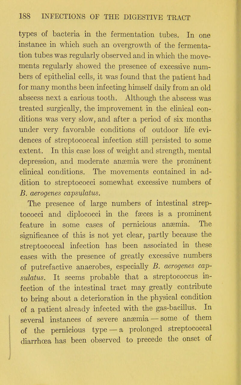 types of bacteria in the fermentation tubes. In one instance in which such an overgrowth of the fermenta- tion tubes was regularly observed and in which the move- ments regularly showed the presence of excessive num- bers of epitheUal cells, it was found that the patient had for many months been infecting himself daily from an old abscess next a carious tooth. Although the abscess was treated surgically, the improvement in the clinical con- ditions was very slow, and after a period of six months under very favorable conditions of outdoor life evi- dences of streptococcal infection still persisted to some extent. In this case loss of weight and strength, mental depression, and moderate anaemia were the prominent chnical conditions. The movements contained in ad- dition to streptococci somewhat excessive numbers of B. aerogenes capsulatus. The presence of large numbers of intestinal strep- tococci and diplococci in the fseces is a prominent feature in some cases of pernicious anaemia. Tlie significance of this is not yet clear, partly because the streptococcal infection has been associated in these cases with the presence of greatly excessive numbers of putrefactive anaerobes, especially B. aerogenes cap- sulatus. It seems probable that a streptococcus in- fection of the intestinal tract may greatly contribute to bring about a deterioration in the physical condition of a patient already infected with the gas-bacillus. In several instances of severe anaemia — some of them of the pernicious type —a prolonged streptococcal diarrhoea has been observed to precede the onset of