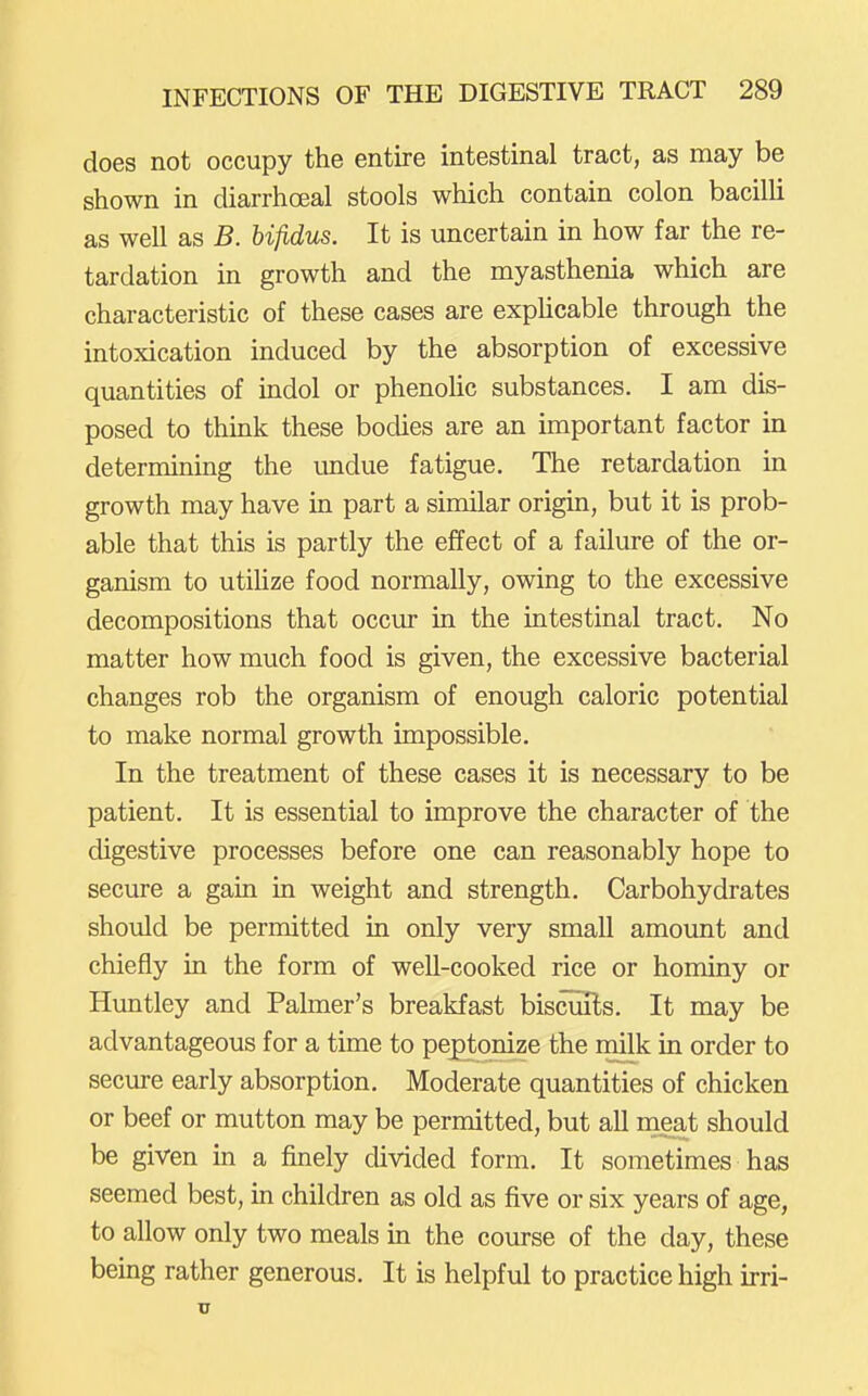 does not occupy the entire intestinal tract, as may be shown in diarrhoeal stools which contain colon bacilli as well as B. hifidus. It is uncertain in how far the re- tardation in growth and the myasthenia which are characteristic of these cases are expUcable through the intoxication induced by the absorption of excessive quantities of indol or phenoHc substances. I am dis- posed to think these bodies are an important factor in determining the undue fatigue. The retardation in growth may have in part a similar origin, but it is prob- able that this is partly the effect of a failure of the or- ganism to utiUze food normally, owing to the excessive decompositions that occur in the intestinal tract. No matter how much food is given, the excessive bacterial changes rob the organism of enough caloric potential to make normal growth impossible. In the treatment of these cases it is necessary to be patient. It is essential to improve the character of the digestive processes before one can reasonably hope to secure a gain in weight and strength. Carbohydrates should be permitted in only very small amount and chiefly in the form of well-cooked rice or hominy or Huntley and Palmer's breakfast biscuils. It may be advantageous for a time to peptonize the milk in order to secure early absorption. Moderate quantities of chicken or beef or mutton may be permitted, but all meat should be given in a finely divided form. It sometimes has seemed best, in children as old as five or six years of age, to allow only two meals in the course of the day, these being rather generous. It is helpful to practice high irri- u