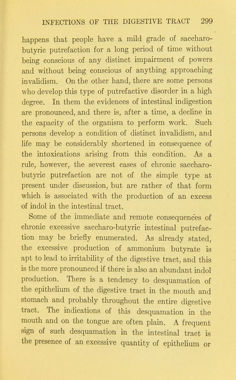 happens that people have a mild grade of saccharo- butyric putrefaction for a long period of time without being conscious of any distinct impairment of powers and without being conscious of anything approaching invaUdism, On the other hand, there are some persons who develop this type of putrefactive disorder in a high degree. In them the evidences of intestinal indigestion are pronounced, and there is, after a time, a dechne in the capacity of the organism to perform work. Such persons develop a condition of distinct invalidism, and life may be considerably shortened in consequence of the intoxications arising from this condition. As a rule, however, the severest cases of chronic saccharo- butyric putrefaction are not of the simple type at present under discussion, but are rather of that form which is associated with the production of an excess of indol in the intestinal tract. Some of the immediate and remote consequences of chronic excessive saccharo-butyric intestinal putrefac- tion may be briefly enumerated. As already stated, the excessive production of ammonium butyrate is apt to lead to irritability of the digestive tract, and this is the more pronounced if there is also an abundant indol production. There is a tendency to desquamation of the epithehum of the digestive tract in the mouth and stomach and probably throughout the entire digestive tract. The indications of this desquamation in the mouth and on the tongue are often plain. A frequent sign of such desquamation in the intestinal tract is the presence of an excessive quantity of epithelium or