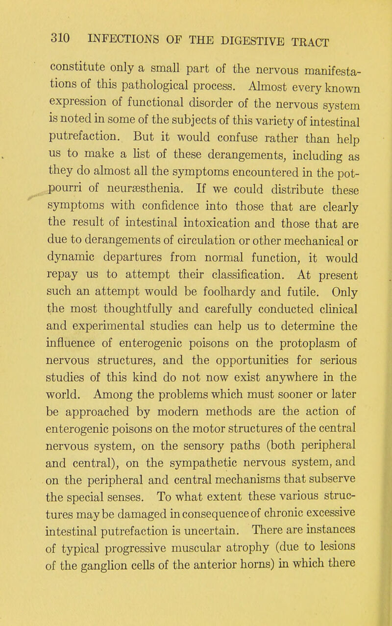 constitute only a small part of the nervous manifesta- tions of this pathological process. Almost every known expression of functional disorder of the nervous system is noted in some of the subjects of this variety of intestmal putrefaction. But it would confuse rather than help us to make a Ust of these derangements, including as they do almost all the symptoms encountered in the pot- pourri of neursesthenia. If we could distribute these symptoms with confidence mto those that are clearly the result of intestinal intoxication and those that are due to derangements of circulation or other mechanical or dynamic departures from normal function, it would repay us to attempt their classification. At present such an attempt would be foolhardy and futile. Only the most thoughtfully and carefully conducted chnical and experimental studies can help us to determine the influence of enterogenic poisons on the protoplasm of nervous structures, and the opportunities for serious studies of this kind do not now exist anjnvhere in the world. Among the problems which must sooner or later be approached by modern methods are the action of enterogenic poisons on the motor structures of the central nervous system, on the sensory paths (both peripheral and central), on the sympathetic nervous system, and on the peripheral and central mechanisms that subserve the special senses. To what extent these various struc- tures maybe damaged in consequence of chronic excessive intestinal putrefaction is uncertain. There are mstances of typical progressive muscular atrophy (due to lesions of the ganglion cells of the anterior horns) in which there