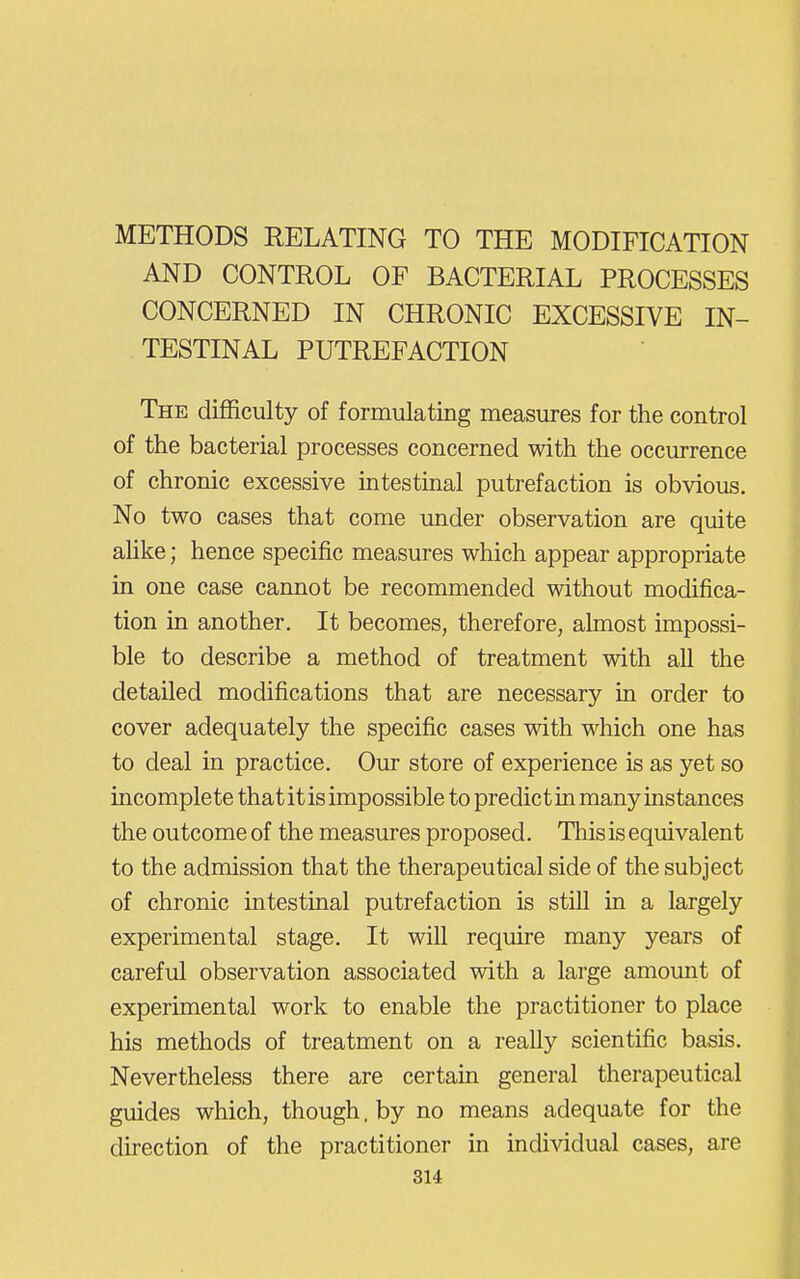 METHODS RELATING TO THE MODIFICATION AND CONTROL OF BACTERIAL PROCESSES CONCERNED IN CHRONIC EXCESSIVE IN- TESTINAL PUTREFACTION The difficulty of formulating measures for the control of the bacterial processes concerned with the occurrence of chronic excessive intestinal putrefaction is obvious. No two cases that come under observation are quite aUke; hence specific measures which appear appropriate in one case cannot be recommended without modifica- tion in another. It becomes, therefore, almost impossi- ble to describe a method of treatment with all the detailed modifications that are necessary in order to cover adequately the specific cases with which one has to deal in practice. Our store of experience is as yet so incomplete that it is impossible to predict in many instances the outcome of the measures proposed. This is equivalent to the admission that the therapeutical side of the subject of chronic intestinal putrefaction is still in a largely experimental stage. It will require many years of careful observation associated with a large amount of experimental work to enable the practitioner to place his methods of treatment on a really scientific basis. Nevertheless there are certain general therapeutical guides which, though. by no means adequate for the direction of the practitioner in individual cases, are