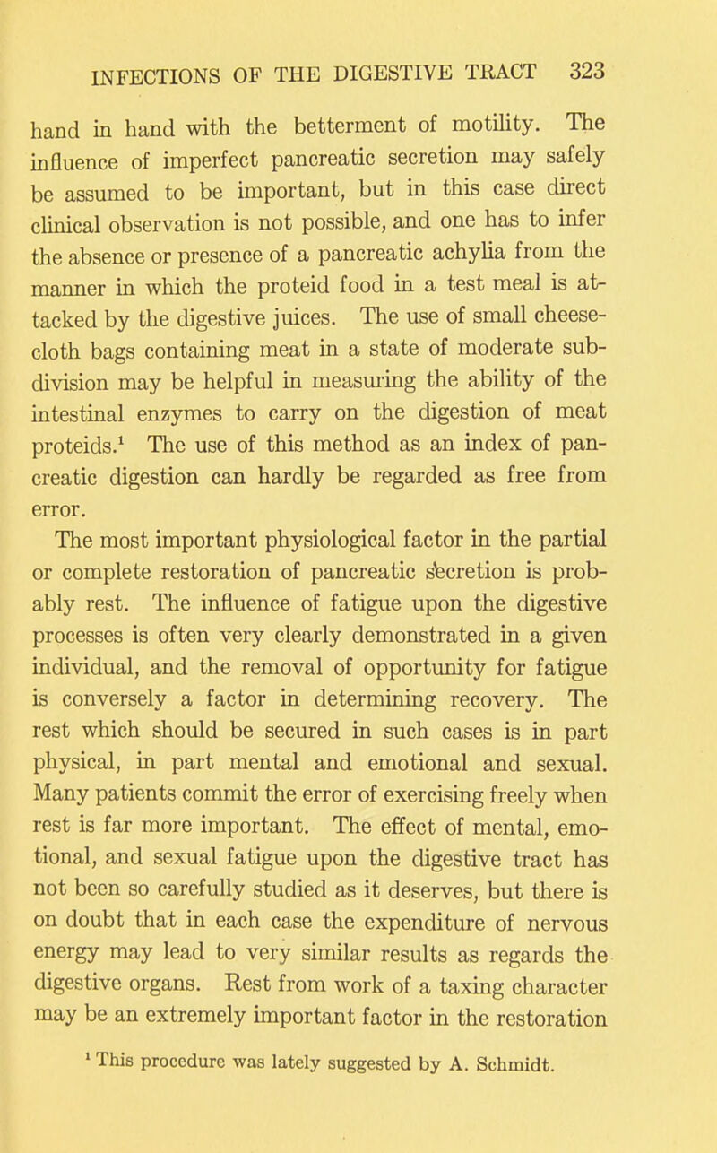 hand in hand with the betterment of motility. The influence of imperfect pancreatic secretion may safely be assumed to be important, but in this case direct clinical observation is not possible, and one has to infer the absence or presence of a pancreatic achylia from the manner in which the proteid food in a test meal is at- tacked by the digestive juices. The use of small cheese- cloth bags containing meat in a state of moderate sub- division may be helpful in measuring the ability of the intestinal enzymes to carry on the digestion of meat proteids.^ The use of this method as an index of pan- creatic digestion can hardly be regarded as free from error. The most important physiological factor in the partial or complete restoration of pancreatic stecretion is prob- ably rest. The influence of fatigue upon the digestive processes is often very clearly demonstrated in a given individual, and the removal of opportunity for fatigue is conversely a factor in determining recovery. The rest which should be secured in such cases is in part physical, in part mental and emotional and sexual. Many patients commit the error of exercising freely when rest is far more important. The effect of mental, emo- tional, and sexual fatigue upon the digestive tract has not been so carefully studied as it deserves, but there is on doubt that in each case the expenditure of nervous energy may lead to very similar results as regards the digestive organs. Rest from work of a taxmg character may be an extremely unportant factor in the restoration ' This procedure was lately suggested by A. Schmidt.