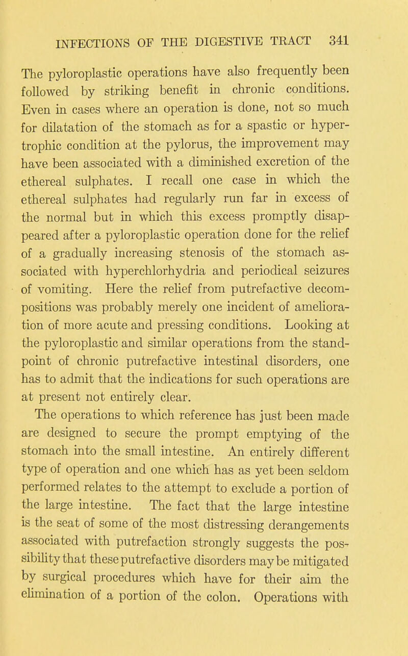 The pyloroplastic operations have also frequently been followed by striking benefit in chronic conditions. Even in cases where an operation is done, not so much for dilatation of the stomach as for a spastic or hyper- trophic condition at the pylorus, the improvement may have been associated with a diminished excretion of the ethereal sulphates. I recall one case in which the ethereal sulphates had regularly run far in excess of the normal but in which this excess promptly disap- peared after a pyloroplastic operation done for the relief of a gradually increasing stenosis of the stomach as- sociated with hyperchlorhydria and periodical seizures of vomiting. Here the rehef from putrefactive decom- positions was probably merely one incident of ameliora- tion of more acute and pressing conditions. Looking at the pyloroplastic and similar operations from the stand- point of chronic putrefactive intestinal disorders, one has to admit that the indications for such operations are at present not entirely clear. The operations to which reference has just been made are designed to secure the prompt emptying of the stomach into the small intestine. An entirely different type of operation and one which has as yet been seldom performed relates to the attempt to exclude a portion of the large intestine. The fact that the large intestine is the seat of some of the most distressing derangements associated with putrefaction strongly suggests the pos- sibiUty that these putrefactive disorders maybe mitigated by surgical procedures which have for their aim the elimination of a portion of the colon. Operations with