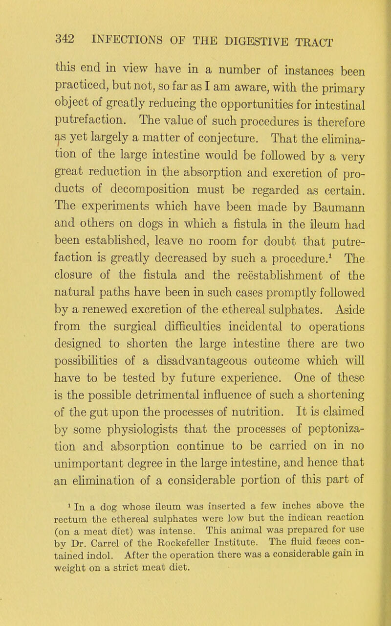 this end in view have in a number of instances been practiced, but not, so far as I am aware, with the primary object of greatly reducing the opportunities for intestinal putrefaction. The value of such procedures is therefore yet largely a matter of conjecture. That the elimina- tion of the large intestine would be followed by a very great reduction in the absorption and excretion of pro- ducts of decomposition must be regarded as certain. The experiments which have been made by Baumann and others on dogs in which a fistula in the ileum had been established, leave no room for doubt that putre- faction is greatly decreased by such a procedure.^ The closure of the fistula and the reestabhshment of the natural paths have been in such cases promptly followed by a renewed excretion of the ethereal sulphates. Aside from the surgical difficulties incidental to operations designed to shorten the large intestine there are two possibihties of a disadvantageous outcome which will have to be tested by future experience. One of these is the possible detrimental influence of such a shortening of the gut upon the processes of nutrition. It is claimed by some physiologists that the processes of peptoniza- tion and absorption continue to be carried on in no unimportant degree in the large intestine, and hence that an ehmination of a considerable portion of this part of * In a dog whose ileum was inserted a few inches above the rectum the ethereal sulphates were low but the indican reaction (on a meat diet) was intense. This animal was prepared for use by Dr. Carrel of the Rockefeller Institute. The fluid fseces con- tained indol. After the operation there was a considerable gain in weight on a strict meat diet.