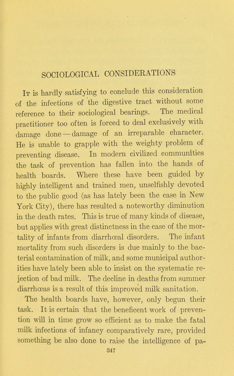 SOCIOLOGICAL CONSIDERATIONS It is hardly satisfying to conclude this consideration of the infections of the digestive tract without some reference to their sociological bearmgs. The medical practitioner too often is forced to deal exclusively with damage done —damage of an irreparable character. He is unable to grapple with the weighty problem of preventing disease. In modern civilized commimities the task of prevention has fallen into the hands of health boards. Where these have been guided by highly intelhgent and trained men, imselfishly devoted to the public good (as has lately been the case ia New York City), there has resulted a noteworthy diminution in the death rates. Tliis is true of many kinds of disease, but apphes with great distinctness in the case of the mor- tahty of infants from diarrhoeal disorders. The infant mortaUty from such disorders is due mainly to the bac- terial contamination of milk, and some municipal author- ities have lately been able to insist on the systematic re- jection of bad milk. The decline in deaths from summer diarrhoeas is a result of this improved milk sanitation. The health boards have, however, only begun their task. It is certain that the beneficent work of preven- tion will in time grow so efficient as to make the fatal milk infections of infancy comparatively rare, provided something be also done to raise the intelligence of pa- 847