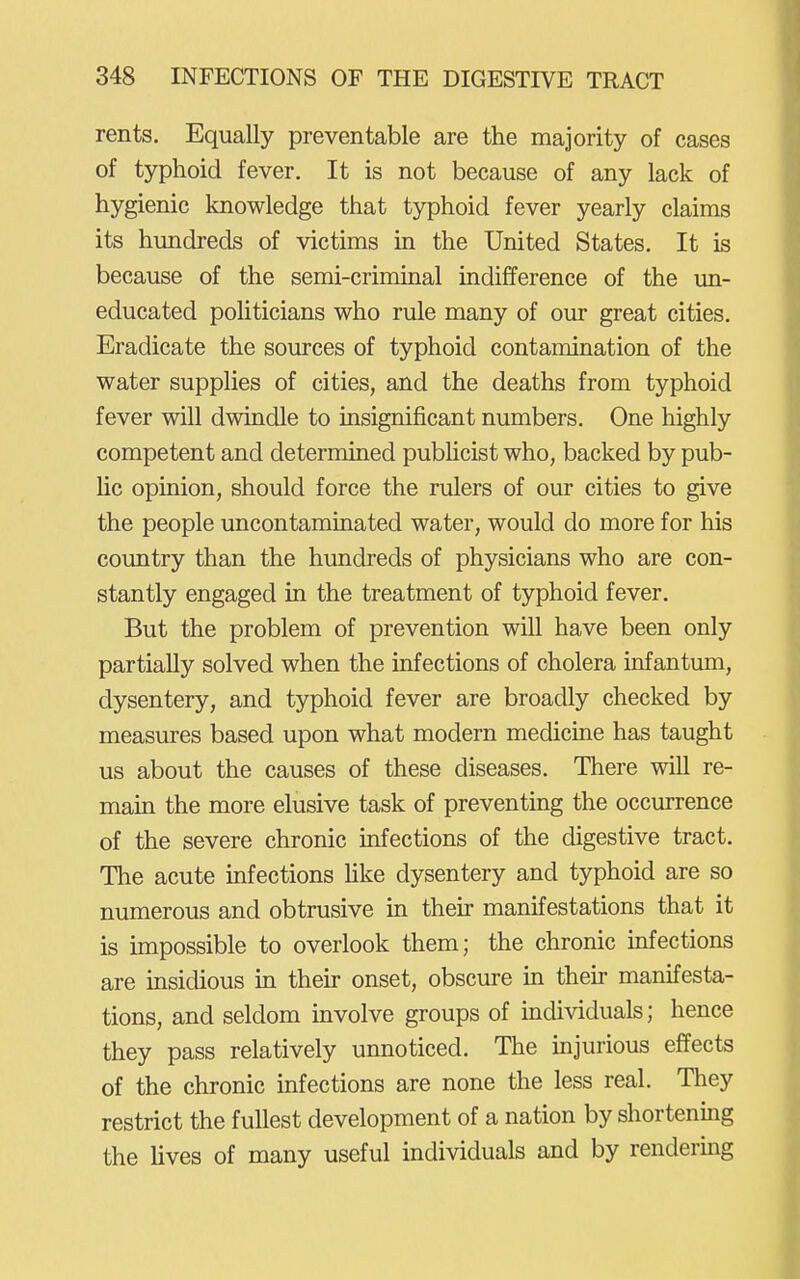 rents. Equally preventable are the majority of cases of typhoid fever. It is not because of any lack of hygienic knowledge that typhoid fever yearly claims its hundreds of victims in the United States. It is because of the semi-criminal indifference of the un- educated politicians who rule many of our great cities. Eradicate the sources of typhoid contamination of the water supplies of cities, and the deaths from typhoid fever will dwindle to insignificant numbers. One highly competent and determined publicist who, backed by pub- lic opinion, should force the rulers of our cities to give the people uncontaminated water, would do more for his country than the hundreds of physicians who are con- stantly engaged in the treatment of typhoid fever. But the problem of prevention will have been only partially solved when the infections of cholera infantum, dysentery, and typhoid fever are broadly checked by measures based upon what modern medicine has taught us about the causes of these diseases. There will re- main the more elusive task of preventing the occurrence of the severe chronic infections of the digestive tract. The acute infections Hke dysentery and typhoid are so numerous and obtrusive m then* manifestations that it is impossible to overlook them; the chronic infections are insidious in their onset, obscure in then- manifesta- tions, and seldom involve groups of individuals; hence they pass relatively unnoticed. The injurious effects of the chronic infections are none the less real. They restrict the fullest development of a nation by shortenmg the Uves of many useful individuals and by rendering