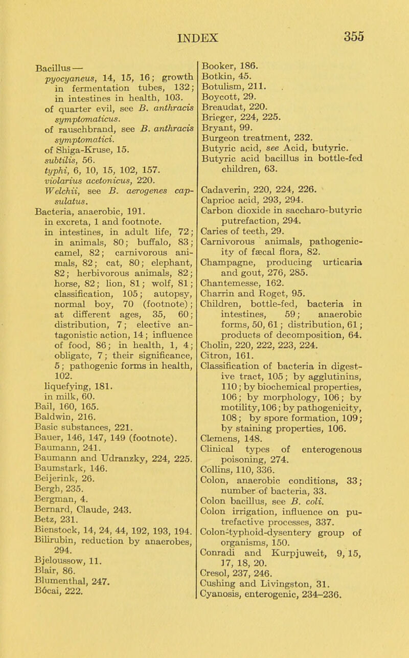 Bacillus — pyocyaneus, 14, 15, 16; growth in fermentation tubes, 132; in intestines in health, 103. of quarter evil, see B. anthracis symptomaticus. of rauschbrand, see B. anthracis symptomatici. of Shiga-Kruse, 15. subtilis, 56. typhi, 6, 10, 16, 102, 157. violarius acetonicus, 220. Welchii, see B. aerogenes cap- sulatus. Bacteria, anaerobic, 191. in excreta, 1 and footnote, in intestines, in adult life, 72; in animals, 80; buffalo, 83; camel, 82; carnivorous ani- mals, 82; cat, 80; elephant, 82; herbivorous animals, 82; horse, 82; lion, 81; wolf, 81; classification, 105; autopsy, normal boy, 70 (footnote); at different ages, 35, 60; distribution, 7; elective an- tagonistic action, 14; influence of food, 86; in health, 1, 4; obUgatc, 7; their significance, 5 ; pathogenic forms in health, 102. liquefying, 181. in milk, 60. Bail, 160, 165. Baldwin, 216. Basic substances, 221. Bauer, 146, 147, 149 (footnote). Baumann, 241. Baimiann and Udranzky, 224, 225. Bamnstark, 146. Beijerink, 26. Bergh, 235. Bergman, 4. Bernard, Claude, 243. Betz, 231. Bienstock, 14, 24, 44, 192, 193, 194. BiUrubin, reduction by anaerobes, 294. Bjeloussow, 11. Blair, 86. Blumenthal, 247. B6cai, 222. Booker, 186. Botkin, 45. Botulism, 211. Boycott, 29. Breaudat, 220. Brieger, 224, 225. Bryant, 99. Burgeon treatment, 232. Butyric acid, see Acid, butyric. Butyric acid bacillus in bottle-fed children, 63. Cadaverin, 220, 224, 226. Caprioc acid, 293, 294. Carbon dioxide in saccharo-butyrio putrefaction, 294. Caries of teeth, 29. Carnivorous animals, pathogenic- ity of faecal flora, 82. Champagne, producing urticaria and gout, 276, 285. Chantemesse, 162. Charrin and Eoget, 95. Children, bottle-fed, bacteria in intestines, 59; anaerobic forms, 50, 61; distribution, 61; products of decomposition, 64. Cholin, 220, 222, 223, 224. Citron, 161. Classification of bacteria in digest- ive tract, 105; by agglutinins, 110; by biochemical properties, 106; by morphology, 106; by motility, 106; by pathogenicity, 108; by spore formation, 109; by staining properties, 106. Clemens, 148. Clinical types of enterogenous poisoning, 274. ColUns, 110, 336. Colon, anaerobic conditions, 33; nimiber of bacteria, 33. Colon bacillus, see B. coli. Colon irrigation, influence on pu- trefactive processes, 337. Colon-typhoid-dysentery group of organisms, 150. Conradi and Kurpjuweit, 9, 15, ]7, 18, 20. Cresol, 237, 246. Cusliing and Livingston, 31. Cyanosis, enterogenic, 234-236.