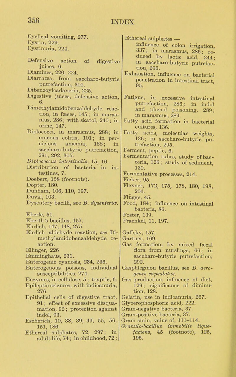 Cyclical vomiting, 277. Cystin, 229. Cystinuria, 224. Defensive action of digestive juices, 6. Diamines, 220, 224. Diarrhoea, from saccharo-butyric putrefaction, 301. Dibenzoylcadaverin, 225. Digestive juices, defensive action, 6. Dimethylamidobenzaldehyde reac- tion, in feeces, 145; in maras- mus, 286; with skatol, 240; in urine, 147. Diplococci, in marasmus, 288; in mucous colitis, 101; in per- nicious ansemia, 188; in saccharo-butyric putrefaction, 291, 292, 305. Diplococcus intestinalis, 15, 16. Distribution of bacteria in in- testines, 7. Doebert, 158 (footnote). Dopter, 180. Dunham, 106, 110, 197. Duval, 103. Dysentery bacilli, see B. dysenterice. Eberle, 51. Eberth's bacillus, 157. Ehrlich, 147, 148, 275. Ehrlich aldehyde reaction, see Di- methylamidobenzaldehyde re- action. Ellinger, 226 Emminghaus, 231. Enterogenic cyanosis, 234, 236. Enterogenous poisons, individual susceptibilities, 274. Enzymes, in cellulose, 5; tryptic, 6. Epileptic seizures, with indicanuria, 276. Epithelial cells of digestive tract, 91; effect of excessive desqua- mation, 92; protection against indol, 93. Escherich, 10, 38, 39, 49, 55, 56, 151, 186. Ethereal sulphates, 72, 297; in adult life, 74; in childhood, 72; Ethereal sulphates — influence of colon irrigation, 337; in marasmus, 286; re- duced by lactic acid, 244; in saccharo-butyric putrefac- tion, 296. Exhaustion, influence on bacterial penetration in intestinal tract. 95. Fatigue, in excessive intestinal putrefaction, 286; in indol and phenol poisoning, 289; in marasmus, 289. Fatty acid formation in bacterial cultures, 136. Fatty acids, molecular weights, 136; in saccharo-butyric pu- trefaction, 295. Ferment, peptic, 6. Fermentation tubes, study of bac- teria, 126; study of sediment, 130. Fermentative processes, 214. Ficker, 95. Flexner, 172, 175, 178, 180, 198, 206. Fliigge, 45. Food, 184; influence on intestinal bacteria, 86. Foster, 139. Fraenkel, 11, 197. Gaffsky, 157. Gartner, 169. Gas formation, by mixed faecal flora from nurslings, 66; in saccharo-butyric putrefaction, 292. Gasphlegmon bacillus, see B. aero- genes capsulatus. Gas production, influence of diet, 129; significance of diminu- tion, 128. Gelatin, use in indican^u^a, 267. Glycerophosphoric acid, 222. Gram-negative bacteria, 37. Gram-positive bacteria, 37. Gram stain, value of, 111-114. Granulo-bacillus immobilis lique- fadens, 45 (footnote), 125, 196.