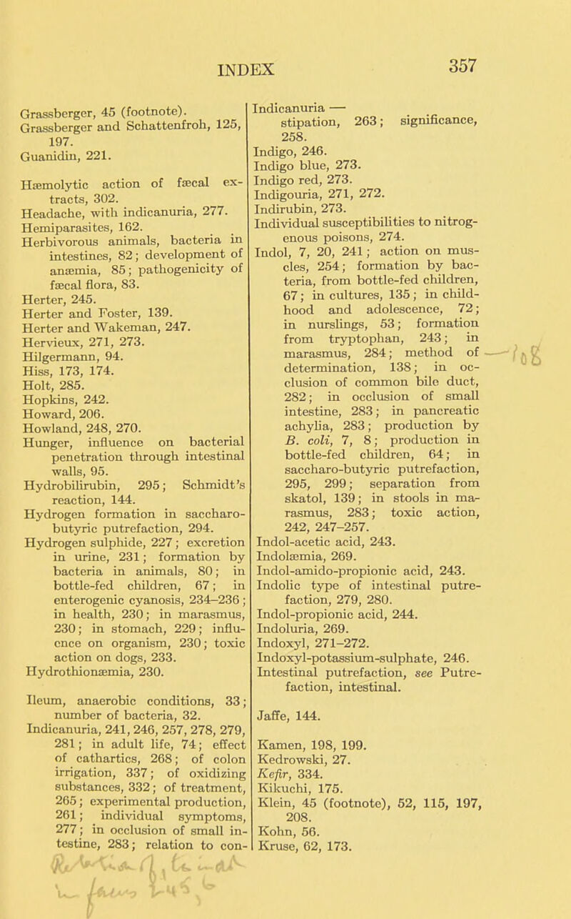 Grassberger, 45 (footnote). Grassberger and Schattenfroh, 125, 197. Guanidiu, 221. Hsemolytic action of faecal ex- tracts, 302. Headache, with indicanuria, 277. Hemiparasites, 162. Herbivorous animals, bacteria in intestines, 82; development of anaemia, 85; pathogenicity of faecal flora, 83. Herter, 245. Herter and Foster, 139. Herter and Wakeman, 247. Her\deux, 271, 273. Hilgermann, 94. Hiss, 173, 174. Holt, 285. Hopkins, 242. Howard, 206. Howland, 248, 270. Hunger, influence on bacterial penetration through intestinal walls, 95. Hydrobilirubin, 295; Schmidt's reaction, 144. Hydrogen formation in saccharo- butyric putrefaction, 294. Hydrogen sulphide, 227; excretion in urine, 231; formation by bacteria in animals, 80; in bottle-fed children, 67; in enterogenic cyanosis, 234-236; in health, 230; in marasmus, 230; in stomach, 229; influ- ence on organism, 230; toxic action on dogs, 233. Hydrothionaemia, 230. Ileum, anaerobic conditions, 33; number of bacteria, 32. Indicanuria, 241, 246, 257, 278, 279, 281; in adult life, 74; effect of cathartics, 268; of colon irrigation, 337; of oxidizing substances, 332; of treatment, 265; experimental production, 261; individual symptoms, 277; in occlusion of small in- testine, 283; relation to con- Indicanuria — stipation, 263; significance, 258. Indigo, 246. Indigo blue, 273. Indigo red, 273. Indigouria, 271, 272. Indirubin, 273. Individual susceptibilities to nitrog- enous poisons, 274. Indol, 7, 20, 241; action on mus- cles, 254; formation by bac- teria, from bottle-fed children, 67; in cultures, 135 ; in child- hood and adolescence, 72; in nurslings, 53; formation from trjrptophan, 243; in marasmus, 284; method of determination, 138; in oc- clusion of common bile duct, 282; in occlusion of small intestine, 283; in pancreatic achylia, 283; production by B. coli, 7, 8; production in bottle-fed children, 64; in saccharo-butyric putrefaction, 295, 299; separation from skatol, 139; in stools in ma- rasmus, 283; toxic action, 242, 247-257. Indol-acetic acid, 243. Indolaemia, 269. Indol-amido-propionic acid, 243. Indolic type of intestinal putre- faction, 279, 280. Indol-propionic acid, 244. Indoluria, 269. Indoxyl, 271-272. Indoxyl-potassium-sulphate, 246. Intestinal putrefaction, see Putre- faction, intestinal. Jaffe, 144. Kamen, 198, 199. Kedrowski, 27. Kefir, 334. Kikuchi, 176. Klein, 45 (footnote), 52, 115, 197, 208. Kohn, 56. Kruse, 62, 173.