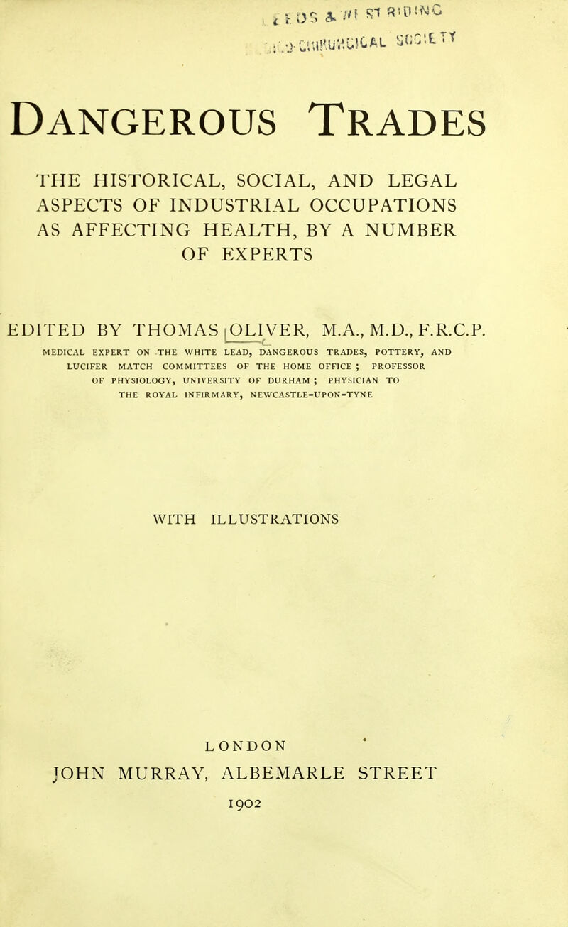 THE HISTORICAL, SOCIAL, AND LEGAL ASPECTS OF INDUSTRIAL OCCUPATIONS AS AFFECTING HEALTH, BY A NUMBER OF EXPERTS EDITED BY THOMAS [OLIVER, M.A., M.D., F.R.C.P. MEDICAL EXPERT ON THE WHITE LEAD, DANGEROUS TRADES, POTTERY, AND LUCIFER MATCH COMMITTEES OF THE HOME OFFICE ; PROFESSOR OF PHYSIOLOGY, UNIVERSITY OF DURHAM ; PHYSICIAN TO THE ROYAL INFIRMARY, NEWCASTLE-UPON-TYNE WITH ILLUSTRATIONS LONDON JOHN MURRAY, ALBEMARLE STREET 1902