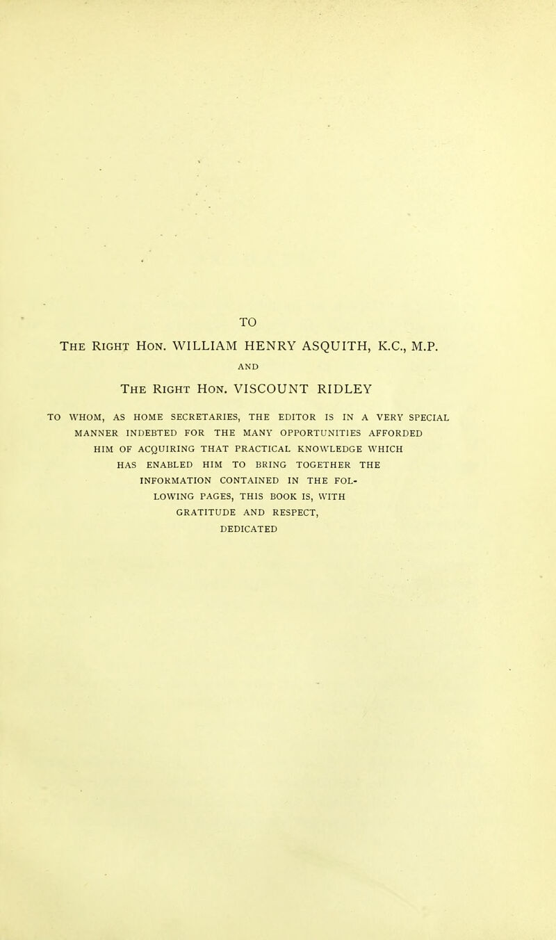 TO The Right Hon. WILLIAM HENRY ASQUITH, K.C., M.P. AND The Right Hon. VISCOUNT RIDLEY TO WHOM, AS HOME SECRETARIES, THE EDITOR IS IN A VERY SPECIAL MANNER INDEBTED FOR THE MANY OPPORTUNITIES AFFORDED HIM OF ACQUIRING THAT PRACTICAL KNOWLEDGE WHICH HAS ENABLED HIM TO BRING TOGETHER THE INFORMATION CONTAINED IN THE FOL- LOWING PAGES, THIS BOOK IS, WITH GRATITUDE AND RESPECT, DEDICATED