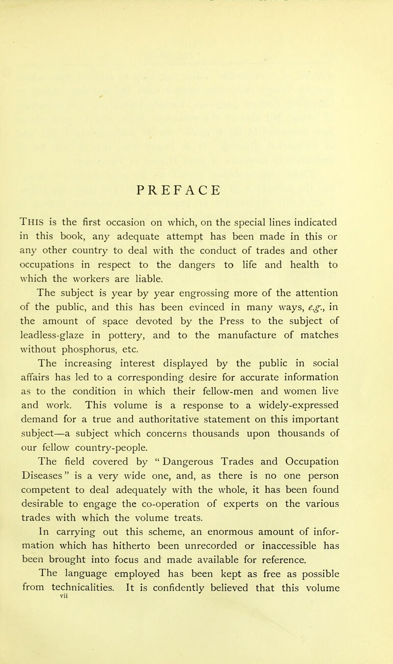 PREFACE This is the first occasion on which, on the special lines indicated in this book, any adequate attempt has been made in this or any other country to deal with the conduct of trades and other occupations in respect to the dangers to life and health to which the workers are liable. The subject is year by year engrossing more of the attention of the public, and this has been evinced in many ways, e.g., in the amount of space devoted by the Press to the subject of leadless-glaze in pottery, and to the manufacture of matches without phosphorus, etc. The increasing interest displayed by the public in social affairs has led to a corresponding desire for accurate information as to the condition in which their fellow-men and women live and work. This volume is a response to a widely-expressed demand for a true and authoritative statement on this important subject—a subject which concerns thousands upon thousands of our fellow country-people. The field covered by  Dangerous Trades and Occupation Diseases is a very wide one, and, as there is no one person competent to deal adequately with the whole, it has been found desirable to engage the co-operation of experts on the various trades with which the volume treats. In carrying out this scheme, an enormous amount of infor- mation which has hitherto been unrecorded or inaccessible has been brought into focus and made available for reference. The language employed has been kept as free as possible from technicalities. It is confidently believed that this volume