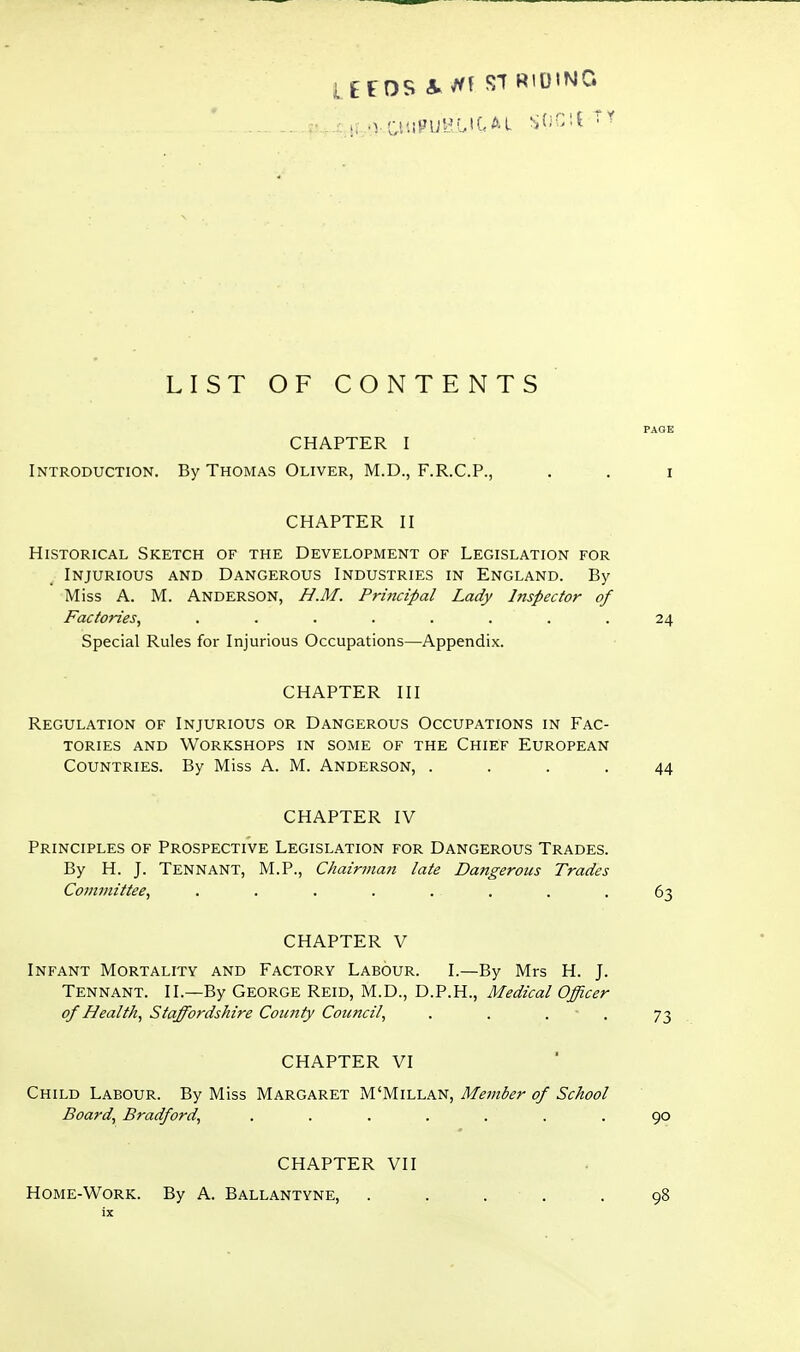 UeOS a./'^ STRIDING LIST OF CONTENTS PAGE CHAPTER I Introduction. By Thomas Oliver, M.D., F.R.C.P., . . i CHAPTER II Historical Sketch of the Development of Legislation for Injurious and Dangerous Industries in England. By Miss A. M. Anderson, H.M. Principal Lady Inspector of Factories, ........ 24 Special Rules for Injurious Occupations—Appendix. CHAPTER III Regulation of Injurious or Dangerous Occupations in Fac- tories AND Workshops in some of the Chief European Countries. By Miss A. M. Anderson, .... 44 CHAPTER IV Principles of Prospective Legislation for Dangerous Trades. By H. J. TenNANT, M.P., Chairman late Dangerous Trades Committee, ........ 63 CHAPTER V Infant Mortality and Factory Labour. I.—By Mrs H. J. Tennant. II.—By George Reid, M.D., D.P.H., Medical Officer of Health, Staffordshire County Council, . . • • 73 CHAPTER VI Child Labour. By Miss Margaret M'Millan, Member of School Board, Bradford, ....... 90 CHAPTER VII Home-Work. By A. Ballantyne, . . . . .98