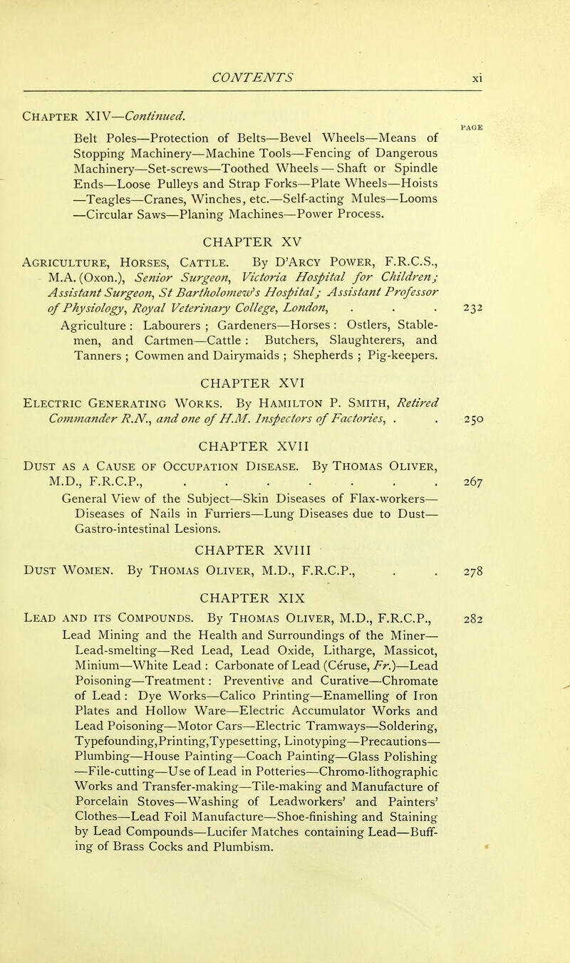 Chapter XIV—Coniinued. PAGE Belt Poles—Protection of Belts—Bevel Wheels—Means of Stopping Machinery—Machine Tools—Fencing of Dangerous Machinery—Set-screws—Toothed Wheels — Shaft or Spindle Ends—Loose Pulleys and Strap Forks—Plate Wheels—Hoists —Teagles—Cranes, Winches, etc.—Self-acting Mules—Looms —Circular Saws—Planing Machines—Power Process. CHAPTER XV Agriculture, Horses, Cattle. By D'Arcy Power, F.R.C.S., M.A. (Oxon.), Senior Surgeon, Victoria Hospital for Children; Assistant Surgeon, St Bartholomew's Hospital; Assistant Professor of Physiology, Royal Veterinary College, London, . . . 232 Agriculture : Labourers ; Gardeners—Horses : Ostlers, Stable- men, and Cartmen—Cattle : Butchers, Slaughterers, and Tanners ; Cowmen and Dairymaids ; Shepherds ; Pig-keepers. CHAPTER XVI Electric Generating Works. By Hamilton P. Smith, Retired Covunander R.N., aftd one of H.M. Inspectors of Factories, . . 250 CHAPTER XVII Dust as a Cause of Occupation Disease. By Thomas Oliver, M.D., F.R.C.P., ....... 267 General View of the Subject—Skin Diseases of Flax-workers— Diseases of Nails in Furriers—Lung Diseases due to Dust— Gastro-intestinal Lesions. CHAPTER XVIII Dust Women. By Thomas Oliver, M.D., F.R.C.P., . . 278 CHAPTER XIX Lead and its Compounds. By Thomas Oliver, M.D., F.R.C.P., 282 Lead Mining and the Health and Surroundings of the Miner— Lead-smelting—Red Lead, Lead Oxide, Litharge, Massicot, Minium—White Lead : Carbonate of Lead (Ceruse, Fr!)—Lead Poisoning—Treatment: Preventive and Curative—Chromate of Lead : Dye Works—Calico Printing—Enamelling of Iron Plates and Hollow Ware—Electric Accumulator Works and Lead Poisoning—Motor Cars—Electric Tramways—Soldering, Typefounding,Printing,Typesetting, Linotyping—Precautions—■ Plumbing—House Painting—Coach Painting—Glass Polishing —File-cutting—Use of Lead in Potteries—Chromo-lithographic Works and Transfer-making—Tile-making and Manufacture of Porcelain Stoves—Washing of Leadworkers' and Painters' Clothes—Lead Foil Manufacture—Shoe-finishing and Staining by Lead Compounds—Lucifer Matches containing Lead—Buff- ing of Brass Cocks and Plumbism. «