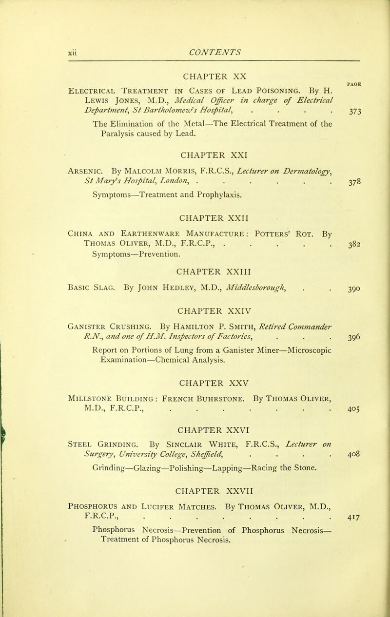 CHAPTER XX PAGE Electrical Treatment in Cases of Lead Poisoning. By H. Lewis Jones, M.D., Medical Officer in charge of Electrical Department^ St Bartholomew's Hospital, .... 373 The Elimination of the Metal—The Electrical Treatment of the Paralysis caused by Lead. CHAPTER XXI Arsenic. By Malcolm Morris, F.R.C.S., Lecturer on Dermatology, St Mary's Hospital, London, . . . . . -378 Symptoms—Treatment and Prophylaxis. CHAPTER XXII China and Earthenware Manufacture : Potters' Rot. By Thomas Oliver, M.D., F.R.C.P., ..... 382 Symptoms—Prevention. CHAPTER XXIII Basic Slag. By John Hedley, M.D., Middlesborough, . . 390 CHAPTER XXIV Canister Crushing. By Hamilton P. Smith, Retired Commander R.N., and one of H.M. Inspectors of Factories, . . . 396 Report on Portions of Lung from a Canister Miner—Microscopic Examination—Chemical Analysis. CHAPTER XXV Millstone Building : French Buhrstone. By Thomas Oliver, M.D., F.R.C.P., 405 CHAPTER XXVI Steel Grinding. By Sinclair White, F.R.C.S., Lecturer on Surgery, University College, Sheffield, .... 408 Grinding—Glazing—Polishing—Lapping—Racing the Stone. CHAPTER XXVII Phosphorus and Lucifer Matches. By Thomas Oliver, M.D., F.R.C.P., 417 Phosphorus Necrosis—Prevention of Phosphorus Necrosis— Treatment of Phosphorus Necrosis.