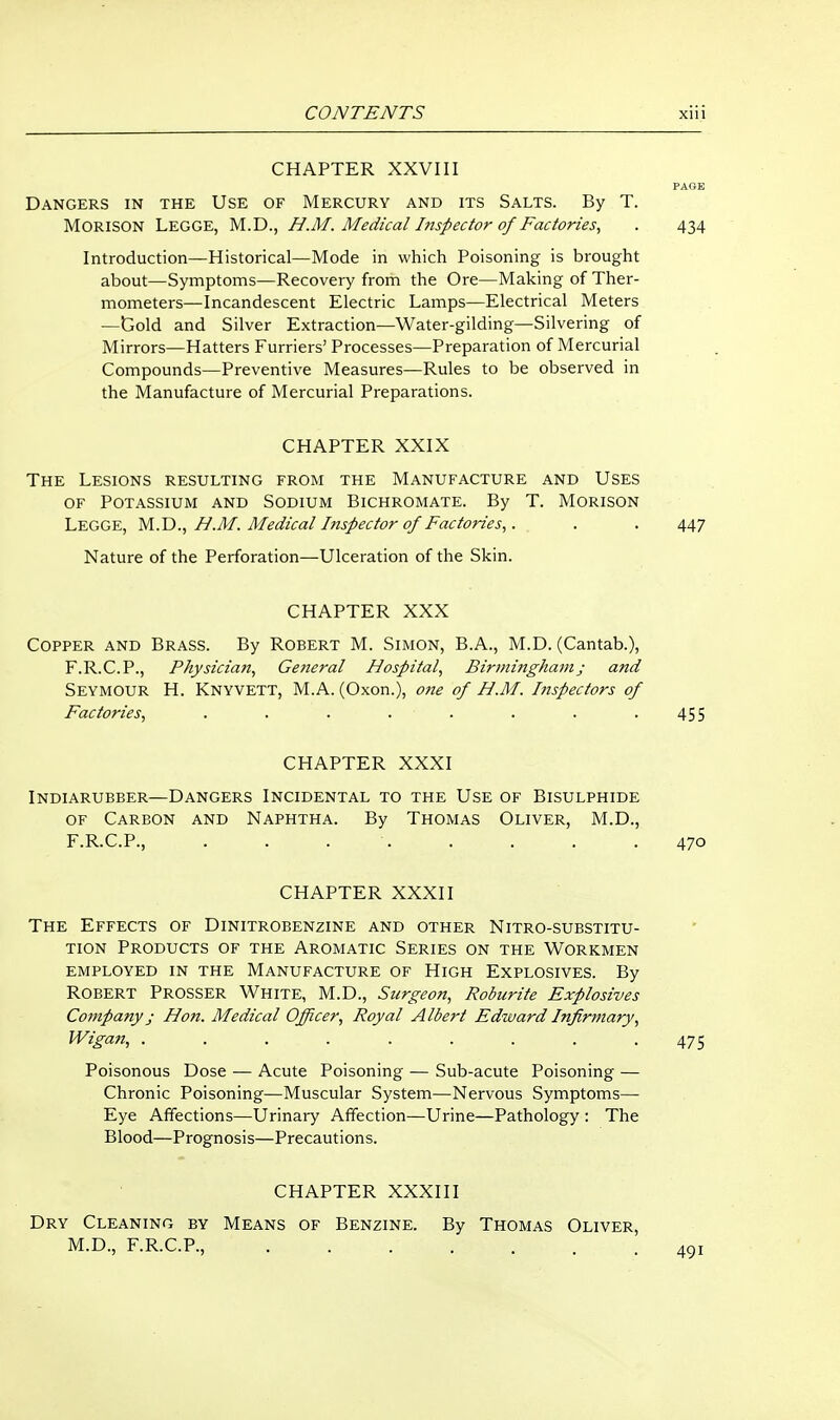 CHAPTER XXVIII PAGE Dangers in the Use of Mercury and its Salts. By T. MORISON Legge, M.D., H.M. Medical Inspector of Factories, . 434 Introduction—Historical—Mode in which Poisoning is brought about—Symptoms—Recovery from the Ore—Making of Ther- mometers—Incandescent Electric Lamps—Electrical Meters —Gold and Silver Extraction—Water-gilding—Silvering of Mirrors—Hatters Furriers' Processes—Preparation of Mercurial Compounds—Preventive Measures—Rules to be observed in the Manufacture of Mercurial Preparations. CHAPTER XXIX The Lesions resulting from the Manufacture and Uses OF Potassium and Sodium Bichromate. By T. Morison Legge, M.D., H.M. Medical Inspector of Factories,. . . . 447 Nature of the Perforation—Ulceration of the Skin. CHAPTER XXX Copper and Brass. By Robert M. Simon, B.A., M.D. (Cantab.), F.R.C.P., Physician, General Hospital, Birininghamj and Seymour H. Knyvett, M.A. (Oxon.), ojie of H.M. Inspectors of Factories, . . . . . . ■ .455 CHAPTER XXXI INDIARUBBER—DANGERS INCIDENTAL TO THE USE OF BISULPHIDE OF Carbon and Naphtha. By Thomas Oliver, M.D., F.R.C.P., . . . . . . . .470 CHAPTER XXXII The Effects of Dinitrobenzine and other Nitro-substitu- TiON Products of the Aromatic Series on the Workmen employed in the Manufacture of High Explosives. By Robert Prosser White, M.D., Surgeon, Roburite Explosives Company; Hon. Medical Officer, Royal Albert Edward Infirmary, Wigan, ......... 475 Poisonous Dose — Acute Poisoning — Sub-acute Poisoning — Chronic Poisoning—Muscular System—Nervous Symptoms— Eye Affections—Urinary Affection—Urine—Pathology : The Blood—Prognosis—Precautions. CHAPTER XXXIII Dry Cleaning by Means of Benzine. By Thomas Oliver, M.D., F.R.C.P., 401