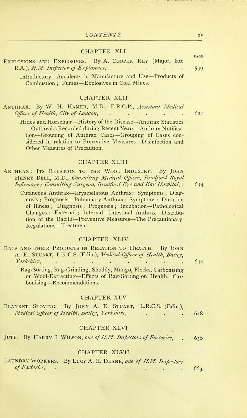 CHAPTER XLI PAGE Explosions and Explosives. By A. Cooper Key (Major, late R.A.), H.M. Inspector of Explosives^ ..... 599 Introductory—Accidents in Manufacture and Use—Products of Combustion ; Fumes—Explosives in Coal Mines. CHAPTER XLII Anthrax. By W. H. Hamer, M.D., F.R.C.P., Assistant Medical Officer of Healthy City of London^ . . . . .621 Hides and Horsehair—History of the Disease—Anthrax Statistics —Outbreaks Recorded during Recent Years—Anthrax Notifica- tion—Grouping of Anthrax Cases—Grouping of Cases con- sidered in relation to Preventive Measures—Disinfection and Other Measures of Precaution. CHAPTER XLIII Anthrax : Its Relation to the Wool Industry. By John Henry Bell, M.D., Consulting Medical Officer^ Bradford Royal hifirmary J Consulting Surgeon, Bradford Eye and Ear Hospital, . 634 Cutaneous Anthrax—Erysipelatous Anthrax : Symptoms ; Diag- nosis ; Prognosis—Pulmonary Anthrax : Symptoms ; Duration of Illness ; Diagnosis ; Prognosis ; Incubation—Pathological Changes : External; Internal—Intestinal Anthrax—Distribu- tion of the Bacilli—Preventive Measures—The Precautionary Regulations—Treatment. CHAPTER XLIV Rags and their Products in Relation to Health. By John A. E. Stuart, h^.C.S. {'E6:\n.\ Medical Officer of Health, Batley, Yorkshire, ........ 644 Rag-Sorting, Rag-Grinding, Shoddy, Mango, Flocks, Carbonising or Wool-Extracting—Effects of Rag-Sorting on Health—Car- bonising—Recommendations. CHAPTER XLV Blanket Stoving. By John A. E. Stuart, L.R.C.S. (Edin.), Medical Officer of Health, Batley, Yorkshire, . . . 648 CHAPTER XLVI Jute. By Harry J. Wilson, o?ie of H.M. Inspectors of Factories, . 650 CHAPTER XLVI I Laundry Workers. By Lucy A. E. Deane, one of H.M. Inspectors of Factories, ........