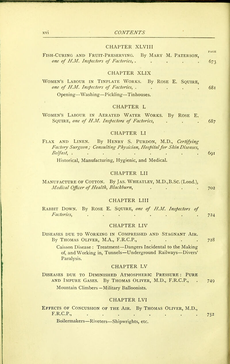 CHAPTER XLVIII PAGE Fish-Curing and Fruit-Preserving. By Mary M. Paterson, one of H.M. Inspectors of Factories^ ..... 673 CHAPTER XLIX Women's Labour in Tinplate Works. By Rose E. Squire, one of H.M. Inspectors of Factories., . . . . . 681 Opening—Washing—Pickling—Tinhouses. CHAPTER L Women's Labour in Aerated Water Works. By Rose E. Squire, one of H.M. Inspectors of Factories, . . . 687 CHAPTER LI Flax and Linen. By Henry S. Purdon, M.D., Certifying Factory Surgeon j Consulting Physician, Hospitalfor Skin Diseases, Belfast, . . . . . . . . .691 Historical, Manufacturing, Hygienic, and Medical. CHAPTER LII Manufacture of Cotton. By Jas. Wheatley, M.D.,B.Sc. (Lond.), Medical Officer of Health, Blackburn, .... 702 CHAPTER LHI Rabbit Down. By Rose E. Squire, one of H.M. Inspectors of Factories, . . . . . . . .724 CHAPTER LIV Diseases due to Working in Compressed and Stagnant Air. By Thomas Oliver, M.A., F.R.C.P., . . . .728 Caisson Disease : Treatment—Dangers Incidental to the Making of, and Working in. Tunnels—Underground Railways—Divers' Paralysis. CHAPTER LV Diseases due to Diminished Atmospheric Pressure : Pure AND Impure Gases. By Thomas Oliver, M.D., F.R.C.P., . 749 Mountain Climbers—Military Balloonists. CHAPTER LVI Effects of Concussion of the Air. By Thomas Oliver, M.D., F.R.C.P., 752 Boilermakers—Riveters—Shipwrights, etc.