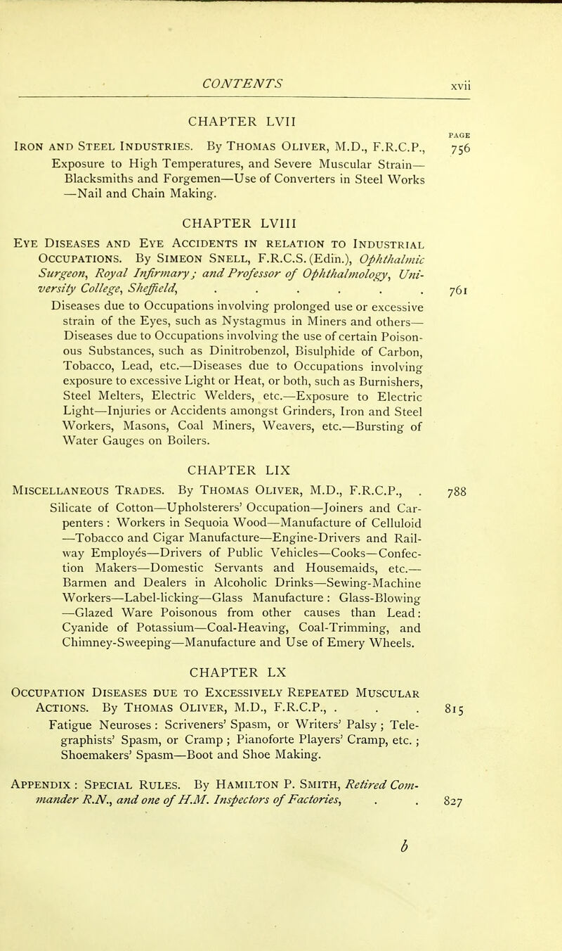 XVll CHAPTER LVII PAGE Iron and Steel Industries. By Thomas Oliver, M.D., F.R.C.P., 756 Exposure to High Temperatures, and Severe Muscular Strain— Blacksmiths and Forgemen—Use of Converters in Steel Works —Nail and Chain Making. CHAPTER LVII I Eye Diseases and Eye Accidents in relation to Industrial Occupations. By Simeon Snell, F.R.C.S. (Edin.), Ophthalmic Surgeon, Royal Infirmary j and Professor of Ophthalmology, Uni- versity College, Sheffield, . . . . . .761 Diseases due to Occupations involving prolonged use or excessive strain of the Eyes, such as Nystagmus in Miners and others— Diseases due to Occupations involving the use of certain Poison- ous Substances, such as Dinitrobenzol, Bisulphide of Carbon, Tobacco, Lead, etc.—Diseases due to Occupations involving exposure to excessive Light or Heat, or both, such as Burnishers, Steel Melters, Electric Welders, etc.—Exposure to Electric Light—Injuries or Accidents amongst Grinders, Iron and Steel Workers, Masons, Coal Miners, Weavers, etc.—Bursting of Water Gauges on Boilers. CHAPTER LIX Miscellaneous Trades. By Thomas Oliver, M.D., F.R.C.P., . 788 Silicate of Cotton—Upholsterers' Occupation—Joiners and Car- penters : Workers in Sequoia Wood—Manufacture of Celluloid —Tobacco and Cigar Manufacture—Engine-Drivers and Rail- way Employes—Drivers of Public Vehicles—Cooks—Confec- tion Makers—Domestic Servants and Housemaids, etc.—• Barmen and Dealers in Alcoholic Drinks—Sewing-Machine Workers—Label-licking—Glass Manufacture : Glass-Blowing —Glazed Ware Poisonous from other causes than Lead: Cyanide of Potassium—Coal-Heaving, Coal-Trimming, and Chimney-Sweeping—Manufacture and Use of Emery Wheels. CHAPTER LX Occupation Diseases due to Excessively Repeated Muscular Actions. By Thomas Oliver, M.D., F.R.C.P., . . .815 Fatigue Neuroses : Scriveners' Spasm, or Writers' Palsy; Tele- graphists' Spasm, or Cramp ; Pianoforte Players' Cramp, etc. ; Shoemakers' Spasm—Boot and Shoe Making. Appendix : Special Rules. By Hamilton P. Smith, Retired Com- mander R.N., and one of H.M. Inspectors of Factories, . . 827 6