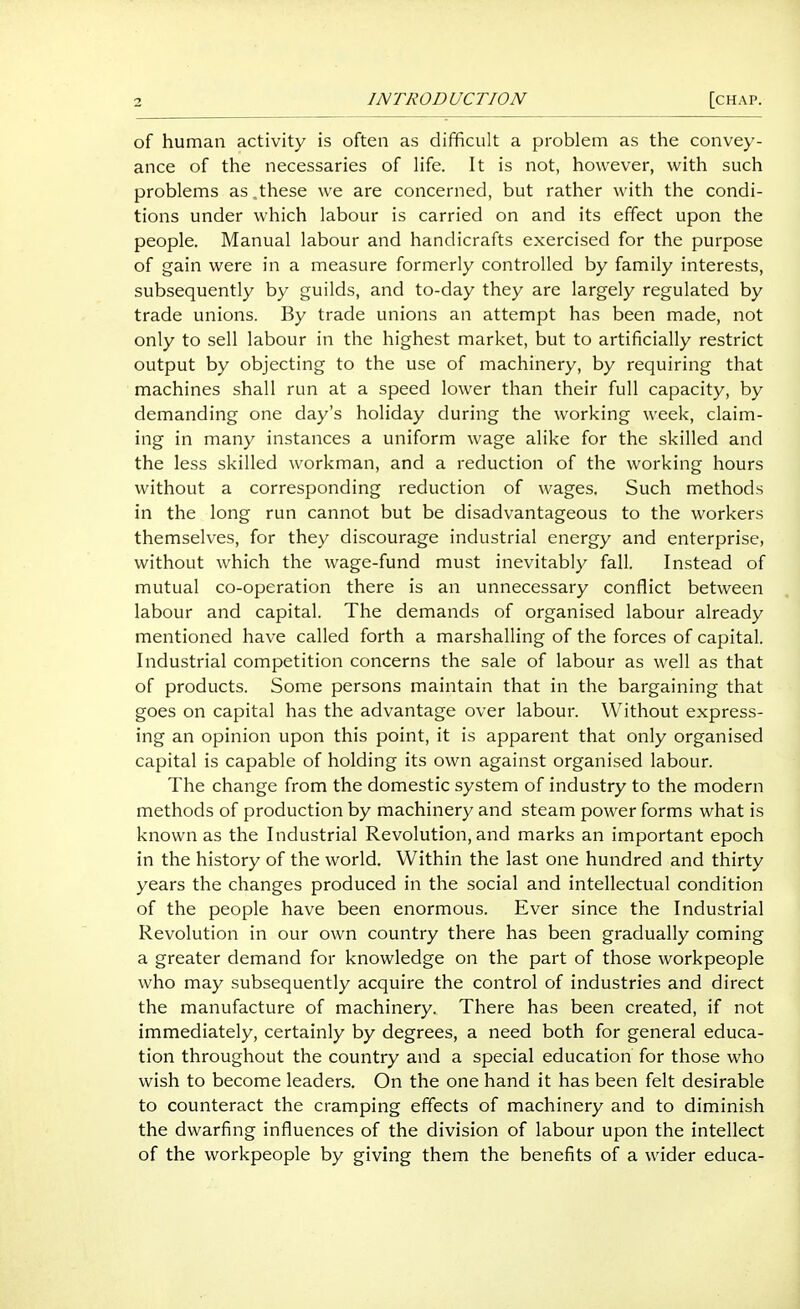 of human activity is often as difficult a problem as the convey- ance of the necessaries of life. It is not, however, with such problems as .these we are concerned, but rather with the condi- tions under which labour is carried on and its effect upon the people. Manual labour and handicrafts exercised for the purpose of gain were in a measure formerly controlled by family interests, subsequently by guilds, and to-day they are largely regulated by trade unions. By trade unions an attempt has been made, not only to sell labour in the highest market, but to artificially restrict output by objecting to the use of machinery, by requiring that machines shall run at a speed lower than their full capacity, by demanding one day's holiday during the working week, claim- ing in many instances a uniform wage alike for the skilled and the less skilled workman, and a reduction of the working hours without a corresponding reduction of wages. Such methods in the long run cannot but be disadvantageous to the workers themselves, for they discourage industrial energy and enterprise, without which the wage-fund must inevitably fall. Instead of mutual co-operation there is an unnecessary conflict between labour and capital. The demands of organised labour already mentioned have called forth a marshalling of the forces of capital. Industrial competition concerns the sale of labour as well as that of products. Some persons maintain that in the bargaining that goes on capital has the advantage over labour. Without express- ing an opinion upon this point, it is apparent that only organised capital is capable of holding its own against organised labour. The change from the domestic system of industry to the modern methods of production by machinery and steam power forms what is known as the Industrial Revolution, and marks an important epoch in the history of the world. Within the last one hundred and thirty years the changes produced in the social and intellectual condition of the people have been enormous. Ever since the Industrial Revolution in our own country there has been gradually coming a greater demand for knowledge on the part of those workpeople who may subsequently acquire the control of industries and direct the manufacture of machinery. There has been created, if not immediately, certainly by degrees, a need both for general educa- tion throughout the country and a special education for those who wish to become leaders. On the one hand it has been felt desirable to counteract the cramping effects of machinery and to diminish the dwarfing influences of the division of labour upon the intellect of the workpeople by giving them the benefits of a wider educa-