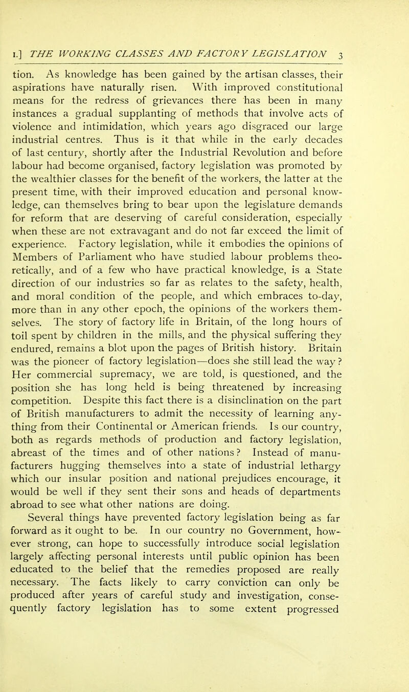 tion. As knowledge has been gained by the artisan classes, their aspirations have naturally risen. With improved constitutional means for the redress of grievances there has been in many instances a gradual supplanting of methods that involve acts of violence and intimidation, which }'ears ago disgraced our large industrial centres. Thus is it that while in the early decades of last century, shortly after the Industrial Revolution and before labour had become organised, factory legislation was promoted by the wealthier classes for the benefit of the workers, the latter at the present time, with their improved education and personal know- ledge, can themselves bring to bear upon the legislature demands for reform that are deserving of careful consideration, especially when these are not extravagant and do not far exceed the limit of experience. Factory legislation, while it embodies the opinions of Members of Parliament who have studied labour problems theo- retically, and of a few who have practical knowledge, is a State direction of our industries so far as relates to the safety, health, and moral condition of the people, and which embraces to-day, more than in any other epoch, the opinions of the workers them- selves. The story of factory life in Britain, of the long hours of toil spent by children in the mills, and the physical suffering they endured, remains a blot upon the pages of British history. Britain was the pioneer of factory legislation—does she still lead the way ? Her commercial supremacy, we are told, is questioned, and the position she has long held is being threatened by increasing competition. Despite this fact there is a disinclination on the part of British manufacturers to admit the necessity of learning any- thing from their Continental or American friends. Is our country, both as regards methods of production and factory legislation, abreast of the times and of other nations ? Instead of manu- facturers hugging themselves into a state of industrial lethargy which our insular position and national prejudices encourage, it would be well if they sent their sons and heads of departments abroad to see what other nations are doing. Several things have prevented factory legislation being as far forward as it ought to be. In our country no Government, how- ever strong, can hope to successfully introduce social legislation largely affecting personal interests until public opinion has been educated to the belief that the remedies proposed are really necessary. The facts likely to carry conviction can only be produced after years of careful study and investigation, conse- quently factory legislation has to some extent progressed
