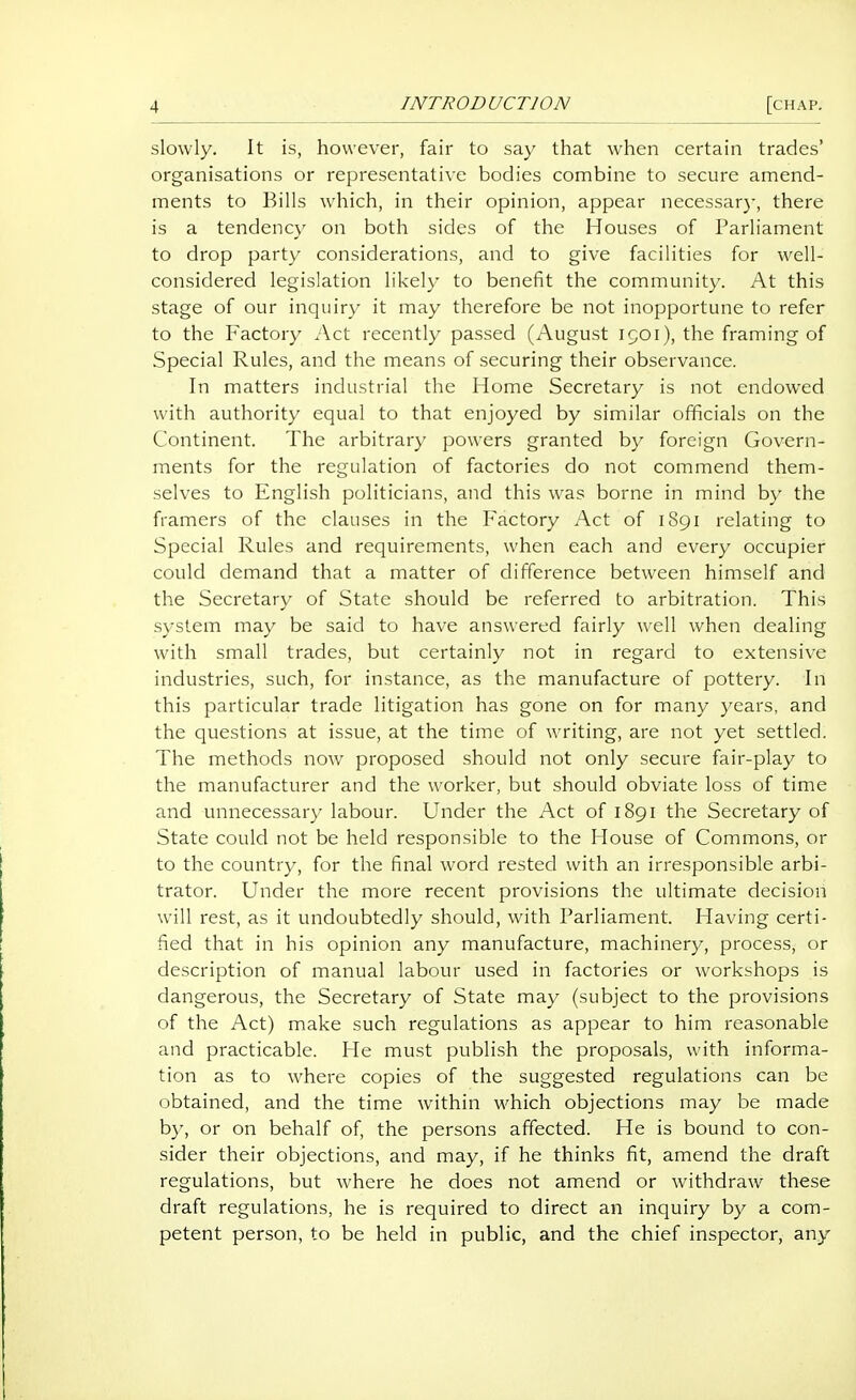 slowly. It is, however, fair to say that when certain trades' organisations or representative bodies combine to secure amend- ments to Bills which, in their opinion, appear necessar}-, there is a tendenc}' on both sides of the Houses of Parliament to drop party considerations, and to give facilities for well- considered legislation likely to benefit the community. At this stage of our inquiry it may therefore be not inopportune to refer to the Factory Act recently passed (August 1901), the framing of Special Rules, and the means of securing their observance. In matters industrial the Home Secretary is not endowed with authority equal to that enjoyed by similar officials on the Continent. The arbitrary powers granted by foreign Govern- ments for the regulation of factories do not commend them- selves to English politicians, and this was borne in mind by the framers of the clauses in the Factory Act of 1891 relating to Special Rules and requirements, when each and every occupier could demand that a matter of difference between himself and the Secretary of State should be referred to arbitration. This system may be said to have answered fairly well when dealing with small trades, but certainly not in regard to extensive industries, such, for instance, as the manufacture of pottery. In this particular trade litigation has gone on for many years, and the questions at issue, at the time of writing, are not yet settled. The methods now proposed should not only secure fair-play to the manufacturer and the worker, but should obviate loss of time and unnecessary labour. Under the Act of 1891 the Secretary of State could not be held responsible to the House of Commons, or to the country, for the final word rested with an irresponsible arbi- trator. Under the more recent provisions the ultimate decision will rest, as it undoubtedly should, with Parliament. Having certi- fied that in his opinion any manufacture, machinery, process, or description of manual labour used in factories or workshops is dangerous, the Secretary of State may (subject to the provisions of the Act) make such regulations as appear to him reasonable and practicable. He must publish the proposals, with informa- tion as to where copies of the suggested regulations can be obtained, and the time within which objections may he made by, or on behalf of, the persons affected. He is bound to con- sider their objections, and may, if he thinks fit, amend the draft regulations, but where he does not amend or withdraw these draft regulations, he is required to direct an inquiry by a com- petent person, to be held in public, and the chief inspector, any