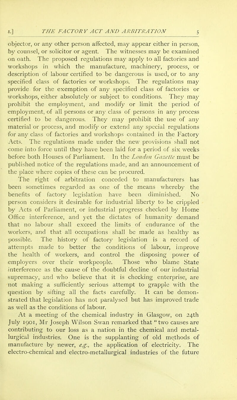 THE FACTORY ACT AND ARBITRATION objector, or any other person affected, may appear either in person, by counsel, or solicitor or agent. The witnesses may be examined on oath. The proposed regulations may apply to all factories and workshops in which the manufacture, machinery, process, or description of labour certified to be dangerous is used, or to any specified class of factories or workshops. The regulations may provide for the exemption of any specified class of factories or workshops, either absolutely or subject to conditions. They may prohibit the employment, and modify or limit the period of employment, of all persons or any class of persons in any jDrocess certified to be dangerous. They may prohibit the use of any material or process, and modify or extend any special regulations for any class of factories and workshops contained in the Factory Acts. The regulations made under the new provisions shall not come into force until they have been laid for a period of six weeks before both Houses of Parliament. In the London Gazette must be published notice of the regulations made, and an announcement of the place where copies of these can be procured. The right of arbitration conceded to manufacturers has been sometimes regarded as one of the means whereby the benefits of factory legislation have been diminished. No person considers it desirable for industrial liberty to be crippled by Acts of Parliament, or industrial progress checked by Home Office interference, and yet the dictates of humanity demand that no labour shall exceed the limits of endurance of the workers, and that all occupations shall be made as healthy as possible. The history of factory legislation is a record of attempts made to better the conditions of labour, improve the health of workers, and control the disposing power of employers over their workpeople. Those who blame State interference as the cause of the doubtful decline of our industrial supremacy, and who believe that it is checking enterprise, are not making a sufficiently serious attempt to grapple with the question by sifting all the facts carefully. It can be demon- strated that legislation has not paralysed but has improved trade as well as the conditions of labour. At a meeting of the chemical industry in Glasgow, on 24th July 1901, Mr Joseph Wilson Swan remarked that  two causes are contributing to our loss as a nation in the chemical and metal- lurgical industries. One is the supplanting of old methods of manufacture by newer, e.g., the application of electricity. The electro-chemical and electro-metallurgical industries of the future