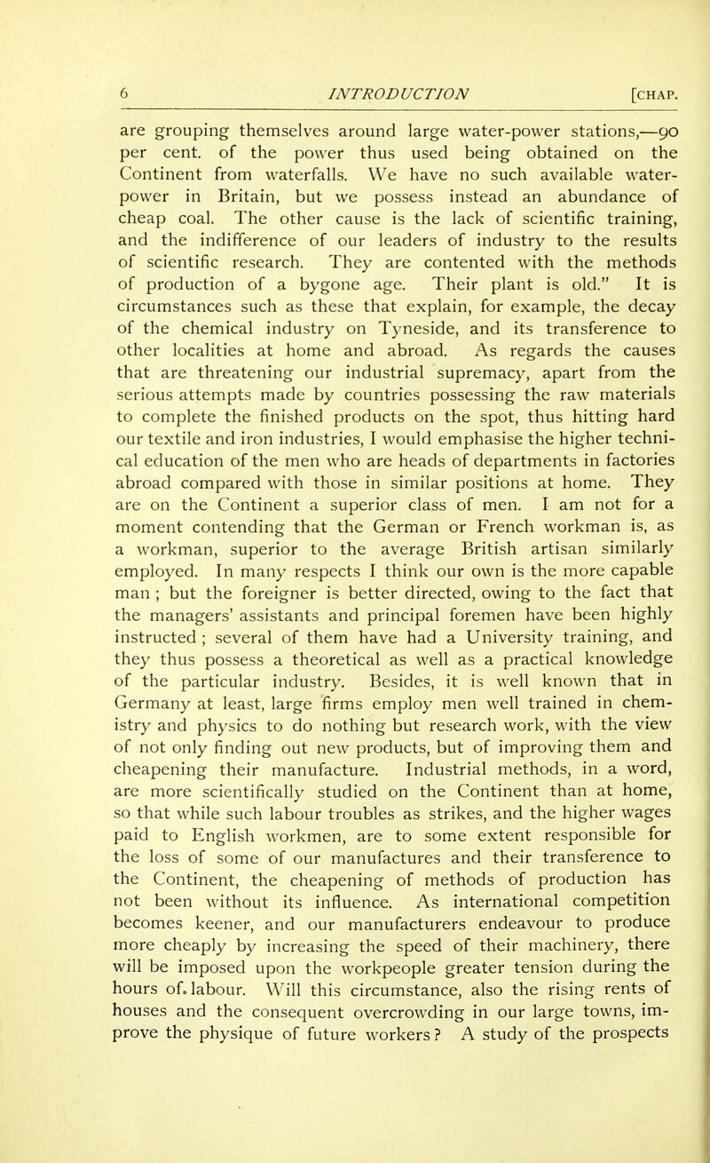 are grouping themselves around large water-power stations,—90 per cent, of the power thus used being obtained on the Continent from waterfalls. We have no such available water- power in Britain, but we possess instead an abundance of cheap coal. The other cause is the lack of scientific training, and the indifference of our leaders of industry to the results of scientific research. They are contented with the methods of production of a bygone age. Their plant is old. It is circumstances such as these that explain, for example, the decay of the chemical industry on Tyneside, and its transference to other localities at home and abroad. As regards the causes that are threatening our industrial supremacy, apart from the serious attempts made by countries possessing the raw materials to complete the finished products on the spot, thus hitting hard our textile and iron industries, I would emphasise the higher techni- cal education of the men who are heads of departments in factories abroad compared with those in similar positions at home. They are on the Continent a superior class of men. I am not for a moment contending that the German or French workman is, as a workman, superior to the average British artisan similarly employed. In many respects I think our own is the more capable man ; but the foreigner is better directed, owing to the fact that the managers' assistants and principal foremen have been highly instructed ; several of them have had a University training, and they thus possess a theoretical as well as a practical knowledge of the particular industry. Besides, it is well known that in Germany at least, large firms employ men well trained in chem- istry and physics to do nothing but research work, with the view of not only finding out new products, but of improving them and cheapening their manufacture. Industrial methods, in a word, are more scientifically studied on the Continent than at home, so that while such labour troubles as strikes, and the higher wages paid to English workmen, are to some extent responsible for the loss of some of our manufactures and their transference to the Continent, the cheapening of methods of production has not been without its influence. As international competition becomes keener, and our manufacturers endeavour to produce more cheaply by increasing the speed of their machinery, there will be imposed upon the workpeople greater tension during the hours of. labour. Will this circumstance, also the rising rents of houses and the consequent overcrowding in our large towns, im- prove the physique of future workers ? A study of the prospects