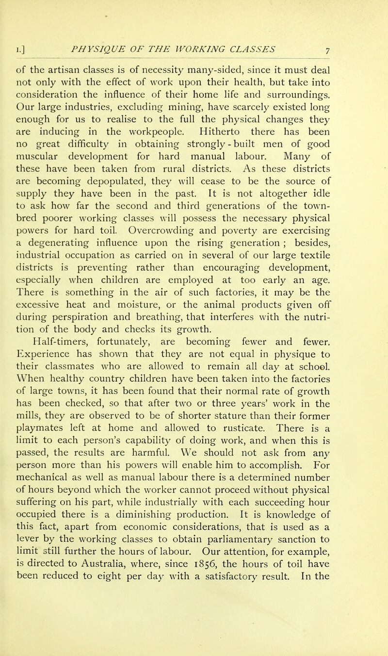 of the artisan classes is of necessity many-sided, since it must deal not only with the effect of work upon their health, but take into consideration the influence of their home life and surroundings. Our large industries, excluding mining, have scarcely existed long enough for us to realise to the full the physical changes they are inducing in the workpeople. Hitherto there has been no great difficulty in obtaining strongly - built men of good muscular development for hard manual labour. Many of these have been taken from rural districts. As these districts are becoming depopulated, they will cease to be the source of supply they have been in the past. It is not altogether idle to ask how far the second and third generations of the town- bred poorer working classes will possess the necessary physical powers for hard toil. Overcrowding and poverty are exercising a degenerating influence upon the rising generation ; besides, industrial occupation as carried on in several of our large textile districts is preventing rather than encouraging development, especially when children are employed at too early an age. There is something in the air of such factories, it may be the excessive heat and moisture, or the animal products given off during perspiration and breathing, that interferes with the nutri- tion of the body and checks its growth. Half-timers, fortunately, are becoming fewer and fewer. Experience has shown that they are not equal in physique to their classmates who are allowed to remain all day at school. When healthy country children have been taken into the factories of large towns, it has been found that their normal rate of growth has been checked, so that after two or three years' work in the mills, they are observed to be of shorter stature than their former playmates left at home and allowed to rusticate. There is a limit to each person's capability of doing work, and when this is passed, the results are harmful. We should not ask from any person more than his powers will enable him to accomplish. For mechanical as well as manual labour there is a determined number of hours beyond which the worker cannot proceed without physical suffering on his part, while industrially with each succeeding hour occupied there is a diminishing production. It is knowledge of this fact, apart from economic considerations, that is used as a lever by the working classes to obtain parliamentary sanction to limit still further the hours of labour. Our attention, for example, is directed to Australia, where, since 1856, the hours of toil have been reduced to eight per day with a satisfactory result. In the