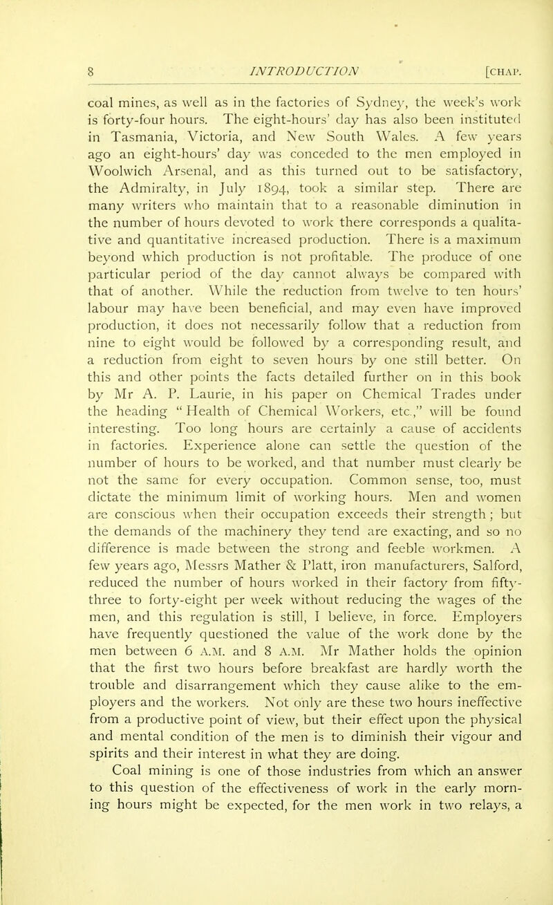 coal mines, as well as in the factories of Sydney, the week's work- is forty-four hours. The eight-hours' day has also been instituted in Tasmania, Victoria, and New South Wales. A few years ago an eight-hours' day was conceded to the men employed in Woolwich Arsenal, and as this turned out to be satisfactory, the Admiralty, in July 1894, took a similar step. There arc many writers who maintain that to a reasonable diminution in the number of hours devoted to work there corresponds a qualita- tive and quantitative increased production. There is a maximum beyond which production is not profitable. The produce of one particular period of the day cannot always be compared with that of another. While the reduction from twelve to ten hours' labour may have been beneficial, and may even have improved production, it does not necessarily follow that a reduction from nine to eight would be followed b}' a corresponding result, and a reduction from eight to seven hours by one still better. On this and other points the facts detailed further on in this book by Mr A. P. Laurie, in his paper on Chemical Trades under the heading  Health of Chemical Workers, etc., will be found interesting. Too long hours are certainly a cause of accidents in factories. Experience alone can settle the question of the number of hours to be worked, and that number must clearly be not the same for every occupation. Common sense, too, must dictate the minimum limit of working hours. Men and women are conscious when their occupation exceeds their strength ; but the demands of the machinery they tend are exacting, and so no difference is made between the strong and feeble workmen. A few years ago, Messrs Mather & Piatt, iron manufacturers, Salford, reduced the number of hours worked in their factory from fift}-- three to forty-eight per week without reducing the wages of the men, and this regulation is still, I believe, in force. Employers have frequently questioned the value of the work clone by the men between 6 A.M. and 8 A,M. Mr Mather holds the opinion that the first two hours before breakfast are hardly worth the trouble and disarrangement which they cause alike to the em- ployers and the workers. Not only are these two hours ineffective from a productive point of view, but their effect upon the physical and mental condition of the men is to diminish their vigour and spirits and their interest in what they are doing. Coal mining is one of those industries from which an answer to this question of the effectiveness of work in the early morn- ing hours might be expected, for the men work in two relays, a