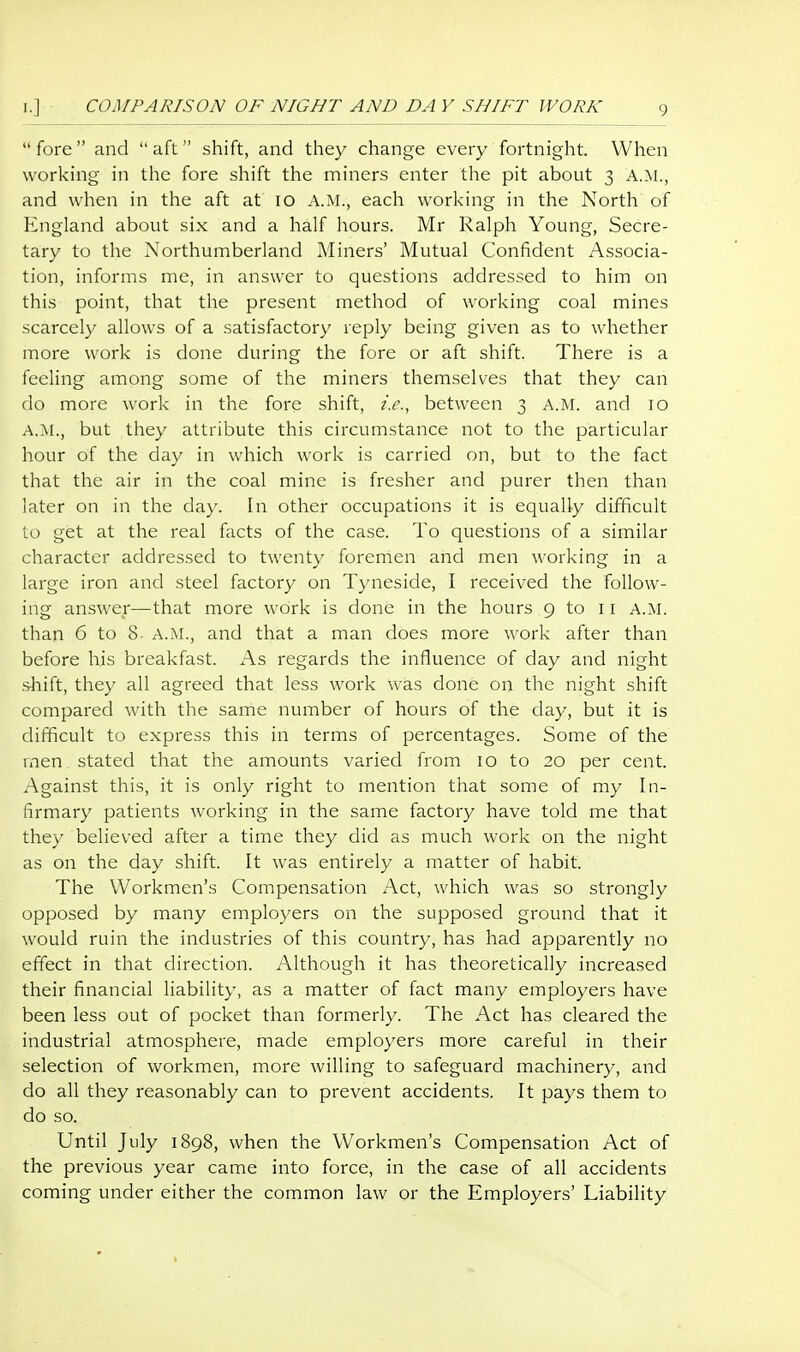 COMPARISON OF NIGHT AND DA Y SHIFT WORK  fore and  aft shift, and they change every fortnight. When working in the fore shift the miners enter the pit about 3 A.M., and when in the aft at 10 A.M., each working in the North of England about six and a half hours. Mr Ralph Young, Secre- tary to the Northumberland Miners' Mutual Confident Associa- tion, informs me, in answer to questions addressed to him on this point, that the present method of working coal mines scarcely allows of a satisfactory reply being given as to whether more work is done during the fore or aft shift. There is a feeling among some of the miners themselves that they can do more work in the fore shift, ic, between 3 A.M. and 10 A.M., but they attribute this circumstance not to the particular hour of the day in which work is carried on, but to the fact that the air in the coal mine is fresher and purer then than later on in the day. In other occupations it is equally difficult to get at the real facts of the case. To questions of a similar character addressed to twenty foremen and men working in a large iron and steel factory on Tyneside, I received the follow- ing answer—that more work is done in the hours 9 to 11 A.M. than 6 to 8- a.m., and that a man does more work after than before his breakfast. As regards the influence of day and night shift, they all agreed that less work was done on the night shift compared with the same number of hours of the day, but it is difficult to express this in terms of percentages. Some of the rnen stated that the amounts varied from 10 to 20 per cent. Against this, it is only right to mention that some of my In- firmary patients working in the same factory have told me that they believed after a time they did as much work on the night as on the day shift. It was entirely a matter of habit. The Workmen's Compensation Act, which was so strongly opposed by many employers on the supposed ground that it would ruin the industries of this country, has had apparently no effect in that direction. y\lthough it has theoretically increased their financial liability, as a matter of fact many employers have been less out of pocket than formerly. The Act has cleared the industrial atmosphere, made employers more careful in their selection of workmen, more willing to safeguard machinery, and do all they reasonably can to prevent accidents. It pays them to do so. Until July 1898, when the Workmen's Compensation Act of the previous year came into force, in the case of all accidents coming under either the common law or the Employers' Liability