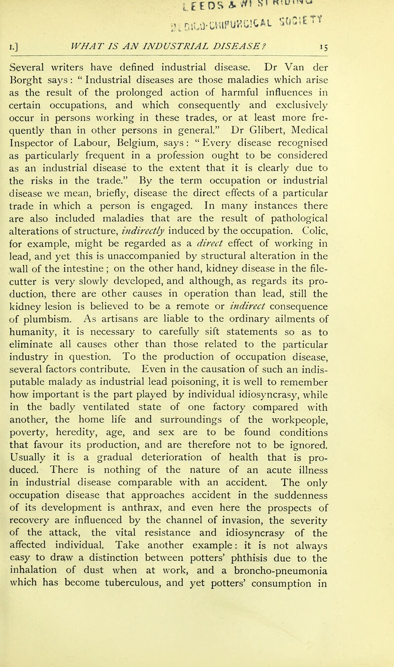 LEEDS <?. ^' I.] WHAT IS AN INDUSTRIAL DISEASE? 15 Several writers have defined industrial disease. Dr Van der Borght says :  Industrial diseases are those maladies which arise as the result of the prolonged action of harmful influences in certain occupations, and which consequently and exclusively occur in persons working in these trades, or at least more fre- quently than in other persons in general. Dr Gilbert, Medical Inspector of Labour, Belgium, says :  Every disease recognised as particularly frequent in a profession ought to be considered as an industrial disease to the extent that it is clearly due to the risks in the trade. By the term occupation or industrial disease we mean, briefly, disease the direct effects of a particular trade in which a person is engaged. In many instances there are also included maladies that are the result of pathological alterations of structure, indirectly induced by the occupation. Colic, for example, might be regarded as a direct effect of working in lead, and yet this is unaccompanied by structural alteration in the wall of the intestine ; on the other hand, kidney disease in the file- cutter is very slowly developed, and although, as regards its pro- duction, there are other causes in operation than lead, still the kidney lesion is believed to be a remote or itidirect consequence of plumbism. As artisans are liable to the ordinary ailments of humanity, it is necessary to carefully sift statements so as to eliminate all causes other than those related to the particular industry in question. To the production of occupation disease, several factors contribute. Even in the causation of such an indis- putable malady as industrial lead poisoning, it is well to remember how important is the part played by individual idiosyncrasy, while in the badly ventilated state of one factory compared with another, the home life and surroundings of the workpeople, poverty, heredity, age, and sex are to be found conditions that favour its production, and are therefore not to be ignored. Usually it is a gradual deterioration of health that is pro- duced. There is nothing of the nature of an acute illness in industrial disease comparable with an accident. The only occupation disease that approaches accident in the suddenness of its development is anthrax, and even here the prospects of recovery are influenced by the channel of invasion, the severity of the attack, the vital resistance and idiosyncrasy of the affected individual. Take another example: it is not always easy to draw a distinction between potters' phthisis due to the inhalation of dust when at work, and a broncho-pneumonia which has become tuberculous, and yet potters' consumption in