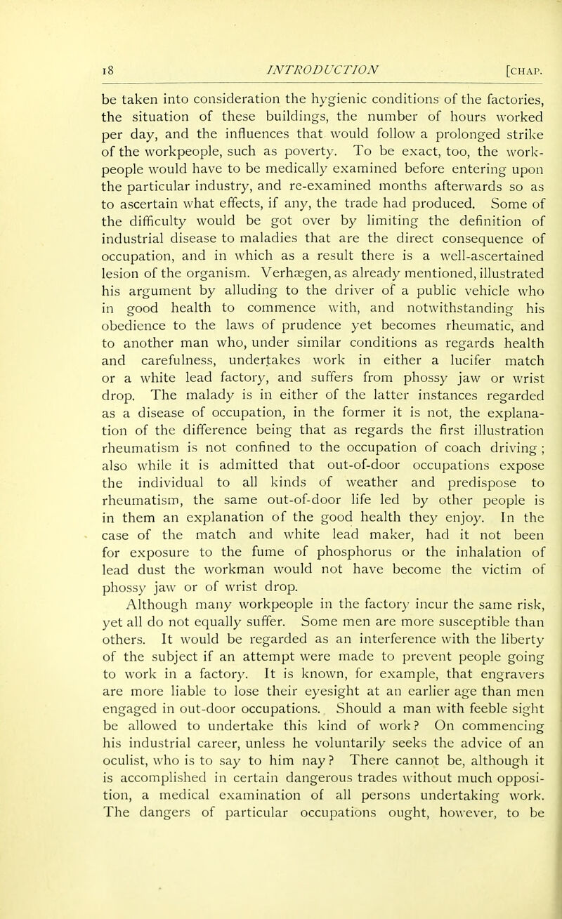 be taken into consideration the hygienic conditions of the factories, the situation of these buildings, the number of hours worked per day, and the influences that would follow a prolonged strike of the workpeople, such as poverty. To be exact, too, the work- people would have to be medically examined before entering upon the particular industry, and re-examined months afterwards so as to ascertain what effects, if any, the trade had produced. Some of the difficulty would be got over by limiting the definition of industrial disease to maladies that are the direct consequence of occupation, and in which as a result there is a well-ascertained lesion of the organism. Verhaegen, as already mentioned, illustrated his argument by alluding to the driver of a public vehicle who in good health to commence with, and notwithstanding his obedience to the laws of prudence yet becomes rheumatic, and to another man who, under similar conditions as regards health and carefulness, undertakes work in either a lucifer match or a white lead factory, and suffers from phossy jaw or wrist drop. The malady is in either of the latter instances regarded as a disease of occupation, in the former it is not, the explana- tion of the difference being that as regards the first illustration rheumatism is not confined to the occupation of coach driving ; also while it is admitted that out-of-door occupations expose the individual to all kinds of weather and predispose to rheumatism, the same out-of-door life led by other people is in them an explanation of the good health they enjoy. In the case of the match and white lead maker, had it not been for exposure to the fume of phosphorus or the inhalation of lead dust the workman would not have become the victim of phossy jaw or of wrist drop. Although many workpeople in the factor}' incur the same risk, yet all do not equally suffer. Some men are more susceptible than others. It would be regarded as an interference with the liberty of the subject if an attempt were made to prevent people going to work in a factory. It is known, for example, that engravers are more liable to lose their eyesight at an earlier age than men engaged in out-door occupations. Should a man with feeble sight be allowed to undertake this kind of work ? On commencing his industrial career, unless he voluntarily seeks the advice of an oculist, who is to say to him nay ? There cannot be, although it is accomplished in certain dangerous trades without much opposi- tion, a medical examination of all persons undertaking work. The dangers of particular occupations ought, however, to be