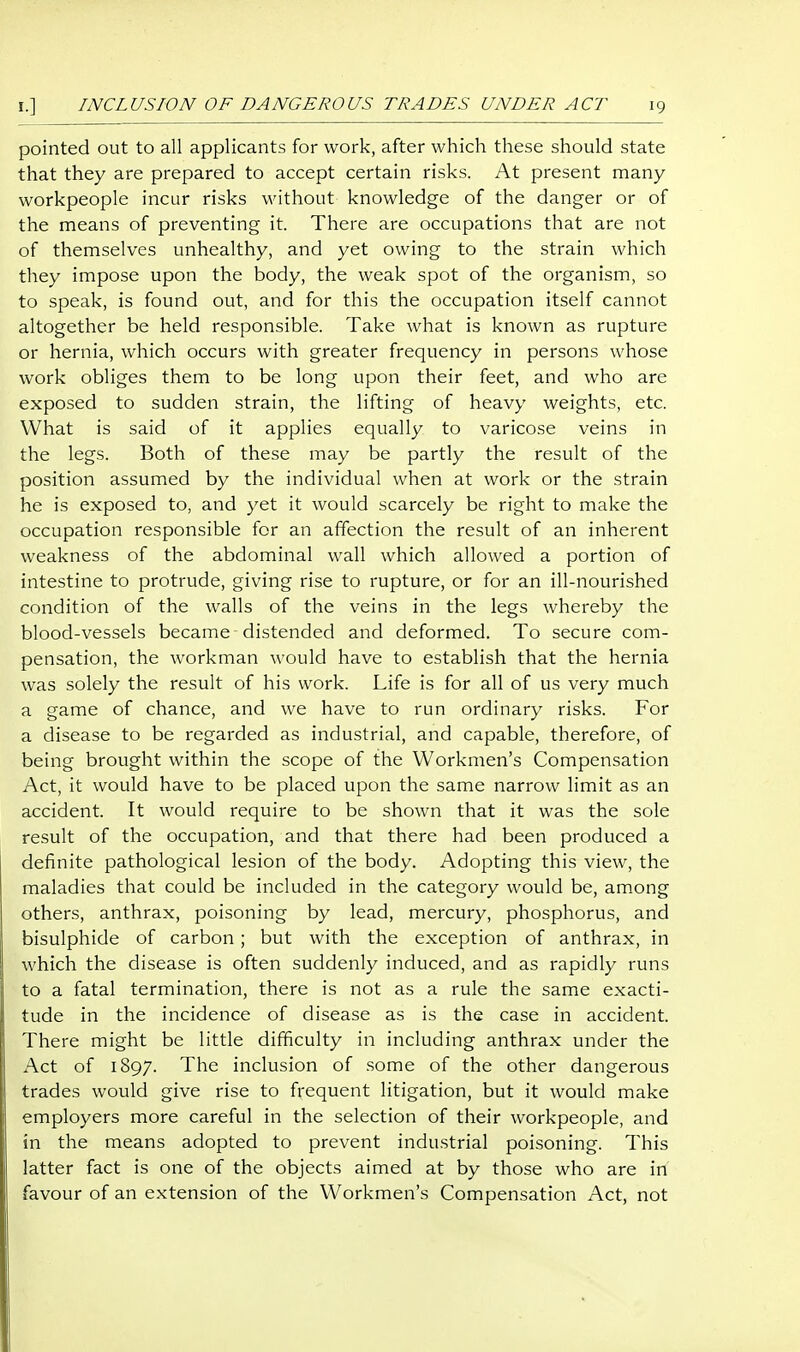 pointed out to all applicants for work, after which these should state that they are prepared to accept certain risks. At present many workpeople incur risks without knowledge of the danger or of the means of preventing it. There are occupations that are not of themselves unhealthy, and yet owing to the strain which they impose upon the body, the weak spot of the organism, so to speak, is found out, and for this the occupation itself cannot altogether be held responsible. Take what is known as rupture or hernia, which occurs with greater frequency in persons whose work obliges them to be long upon their feet, and who are exposed to sudden strain, the lifting of heavy weights, etc. What is said of it applies equally to varicose veins in the legs. Both of these may be partly the result of the position assumed by the individual when at work or the strain he is exposed to, and yet it would scarcely be right to make the occupation responsible for an affection the result of an inherent weakness of the abdominal wall which allowed a portion of intestine to protrude, giving rise to rupture, or for an ill-nourished condition of the walls of the veins in the legs whereby the blood-vessels became distended and deformed. To secure com- pensation, the workman would have to establish that the hernia was solely the result of his work. Life is for all of us very much a game of chance, and we have to run ordinary risks. For a disease to be regarded as industrial, and capable, therefore, of being brought within the scope of the Workmen's Compensation Act, it would have to be placed upon the same narrow limit as an accident. It would require to be shown that it was the sole result of the occupation, and that there had been produced a definite pathological lesion of the body. Adopting this view, the maladies that could be included in the category would be, am.ong others, anthrax, poisoning by lead, mercury, phosphorus, and bisulphide of carbon; but with the exception of anthrax, in which the disease is often suddenly induced, and as rapidly runs to a fatal termination, there is not as a rule the same exacti- tude in the incidence of disease as is the case in accident. There might be little difficulty in including anthrax under the Act of 1897. The inclusion of some of the other dangerous trades would give rise to frequent litigation, but it would make employers more careful in the selection of their workpeople, and in the means adopted to prevent industrial poisoning. This latter fact is one of the objects aimed at by those who are in favour of an extension of the Workmen's Compensation Act, not