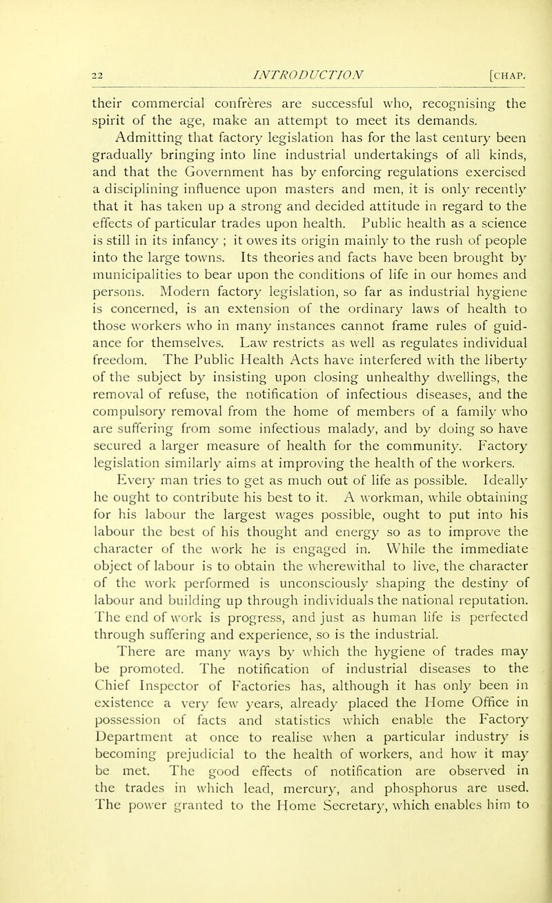 their commercial confreres are successful who, recognising the spirit of the age, make an attempt to meet its demands. Admitting that factory legislation has for the last century been gradually bringing into line industrial undertakings of all kinds, and that the Government has by enforcing regulations exercised a disciplining influence upon masters and men, it is onl}- recently that it has taken up a strong and decided attitude in regard to the effects of particular trades upon health. Public health as a science is still in its infancy ; it owes its origin mainly to the rush of people into the large towns. Its theories and facts have been brought b} municipalities to bear upon the conditions of life in our homes and persons. Modern factory legislation, so far as industrial hygiene is concerned, is an extension of the ordinary laws of health to those workers who in many instances cannot frame rules of guid- ance for themselves. Law restricts as well as regulates individual freedom. The Public Health Acts have interfered with the liberty of the subject by insisting upon closing unhealthy dwellings, the removal of refuse, the notification of infectious diseases, and the compulsory removal from the home of members of a family who are suffering from some infectious malady, and by doing so have secured a larger measure of health for the community. Factory legislation similarly aims at improving the health of the workers. Every man tries to get as much out of life as possible. Ideally he ought to contribute his best to it. A workman, while obtaining for his labour the largest wages possible, ought to put into his labour the best of his thought and energy so as to improve the character of the work he is engaged in. While the immediate object of labour is to obtain the wherewithal to live, the character of the work performed is unconsciously shaping the destiny of labour and building up through individuals the national reputation. The end of work is progress, and just as human life is perfected through suffering and experience, so is the industrial. There are many ways by which the hygiene of trades may be promoted. The notification of industrial diseases to the Chief Inspector of l-^actories has, although it has only been in existence a very few years, already placed the Home Office in possession of facts and statistics which enable the Factory Department at once to realise when a particular industry is becoming prejudicial to the health of workers, and how it may be met. The good effects of notification are observed in the trades in which lead, mercury, and phosphorus are used. The power granted to the Home Secretary, which enables him to