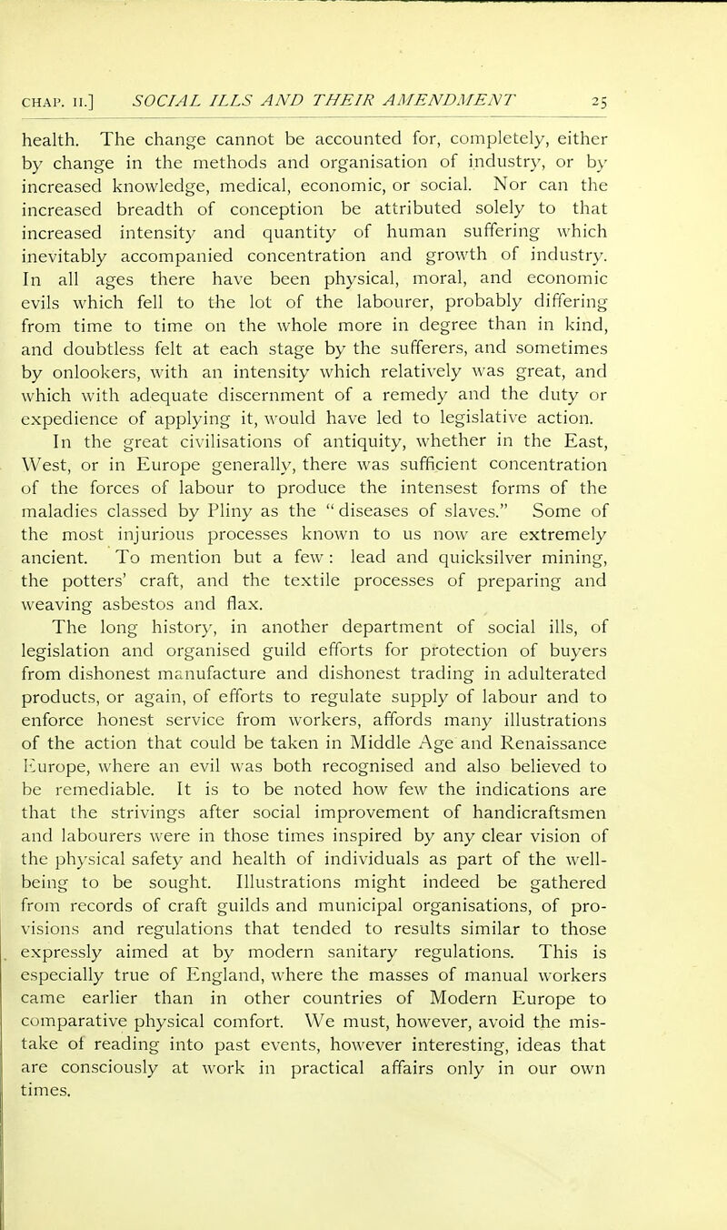 health. The change cannot be accounted for, completely, either by change in the methods and organisation of industry, or by increased knowledge, medical, economic, or social. Nor can the increased breadth of conception be attributed solely to that increased intensity and quantity of human suffering which inevitably accompanied concentration and growth of industry. In all ages there have been physical, moral, and economic evils which fell to the lot of the labourer, probably differing from time to time on the whole more in degree than in kind, and doubtless felt at each stage by the sufferers, and sometimes by onlookers, with an intensity which relatively was great, and which with adequate discernment of a remedy and the duty or expedience of applying it, would have led to legislative action. In the great civilisations of antiquity, whether in the East, West, or in Europe generally, there was sufficient concentration of the forces of labour to produce the intensest forms of the maladies classed by Pliny as the  diseases of slaves. Some of the most injurious processes known to us now are extremely ancient. To mention but a few : lead and quicksilver mining, the potters' craft, and the textile processes of jDreparing and weaving asbestos and flax. The long history, in another department of social ills, of legislation and organised guild efforts for protection of buyers from dishonest manufacture and dishonest trading in adulterated products, or again, of efforts to regulate supply of labour and to enforce honest service from workers, affords many illustrations of the action that could be taken in Middle Age and Renaissance l^urope, where aii evil was both recognised and also believed to be remediable. It is to be noted how few the indications are that the strivings after social improvement of handicraftsmen and labourers were in those times inspired by any clear vision of the ph}'sical safety and health of individuals as part of the well- being to be sought. Illustrations might indeed be gathered from records of craft guilds and municipal organisations, of pro- visions and regulations that tended to results similar to those expressly aimed at by modern sanitary regulations. This is especially true of England, where the masses of manual workers came earlier than in other countries of Modern Europe to comparative physical comfort. We must, however, avoid the mis- take ot reading into past events, however interesting, ideas that are consciously at work in practical affairs only in our own times.