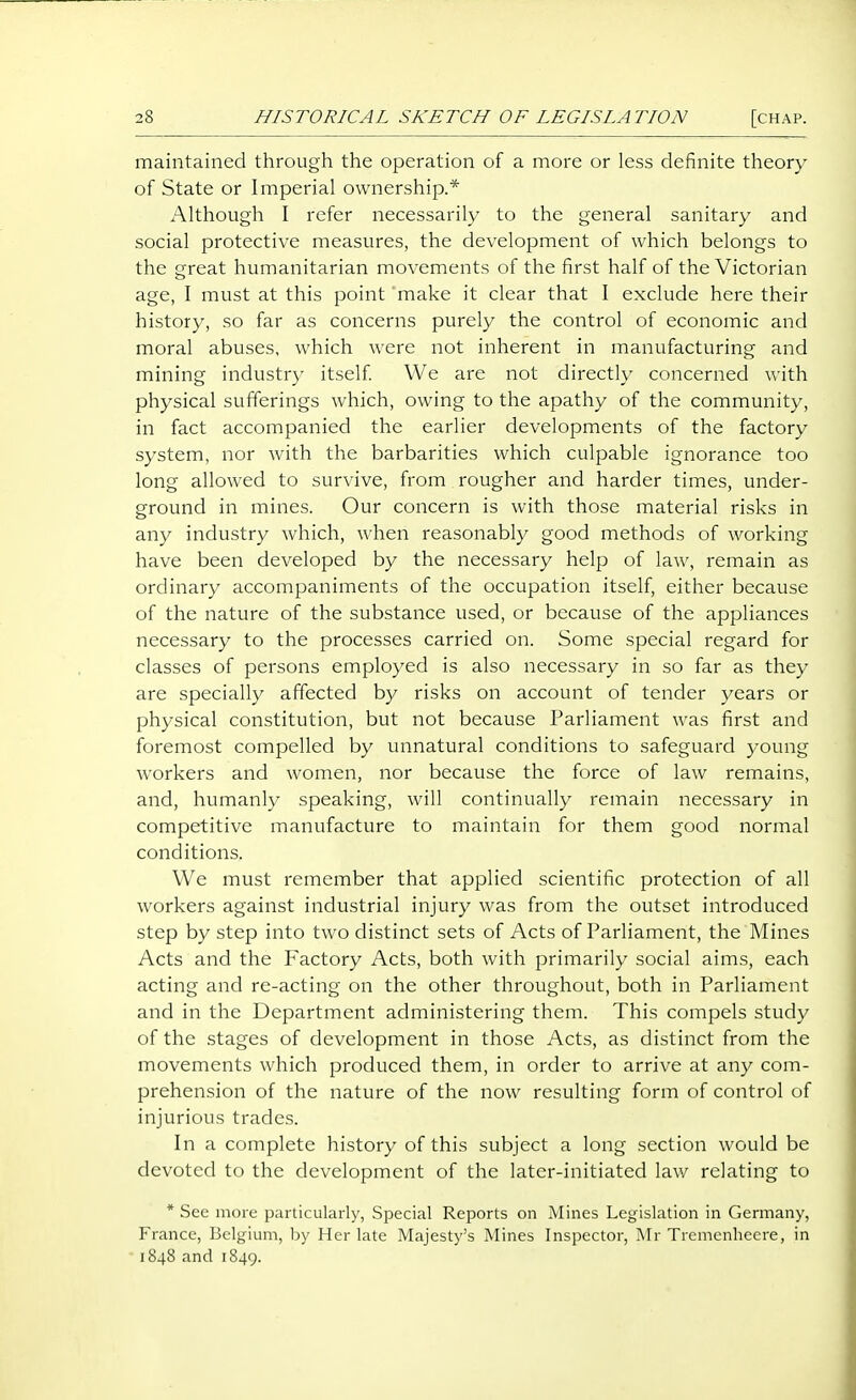 maintained through the operation of a more or less definite theory of State or Imperial ownershijx* Although I refer necessarily to the general sanitary and social protective measures, the development of which belongs to the great humanitarian movements of the first half of the Victorian age, I must at this point make it clear that I exclude here their history, so far as concerns purely the control of economic and moral abuses, which were not inherent in manufacturing and mining industry itself We are not directly concerned with physical sufferings which, owing to the apathy of the community, in fact accompanied the earlier developments of the factory system, nor with the barbarities which culpable ignorance too long allowed to survive, from rougher and harder times, under- ground in mines. Our concern is with those material risks in any industry which, when reasonably good methods of working have been developed by the necessary help of law, remain as ordinary accompaniments of the occupation itself, either because of the nature of the substance used, or because of the appliances necessary to the processes carried on. Some special regard for classes of persons employed is also necessary in so far as they are specially affected by risks on account of tender years or physical constitution, but not because Parliament was first and foremost compelled by unnatural conditions to safeguard young workers and women, nor because the force of law remains, and, humanly speaking, will continually remain necessary in competitive manufacture to maintain for them good normal conditions. We must remember that applied scientific protection of all workers against industrial injury was from the outset introduced step by step into two distinct sets of Acts of Parliament, the Mines Acts and the Factory Acts, both with primarily social aims, each acting and re-acting on the other throughout, both in Parliament and in the Department administering them. This compels study of the stages of development in those Acts, as distinct from the movements which produced them, in order to arrive at any com- prehension of the nature of the now resulting form of control of injurious trades. In a complete history of this subject a long section would be devoted to the development of the later-initiated lav/ relating to * See more particularly. Special Reports on Mines Legislation in Germany, France, Belgium, by Her late Majesty's Mines Inspector, Mr Trcmenhecre, in 1848 and 1849.